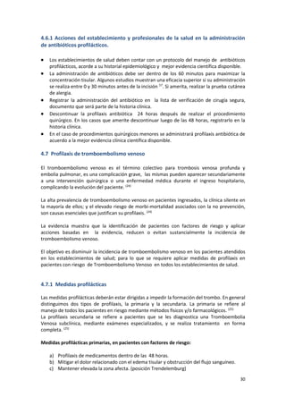 30
4.6.1 Acciones del establecimiento y profesionales de la salud en la administración
de antibióticos profilácticos.
 Los establecimientos de salud deben contar con un protocolo del manejo de antibióticos
profilácticos, acorde a su historial epidemiológico y mejor evidencia científica disponible.
 La administración de antibióticos debe ser dentro de los 60 minutos para maximizar la
concentración tisular. Algunos estudios muestran una eficacia superior si su administración
se realiza entre 0 y 30 minutos antes de la incisión 57
. Si amerita, realizar la prueba cutánea
de alergia.
 Registrar la administración del antibiótico en la lista de verificación de cirugía segura,
documento que será parte de la historia clínica.
 Descontinuar la profilaxis antibiótica 24 horas después de realizar el procedimiento
quirúrgico. En los casos que amerite descontinuar luego de las 48 horas, registrarlo en la
historia clínica.
 En el caso de procedimientos quirúrgicos menores se administrará profilaxis antibiótica de
acuerdo a la mejor evidencia clínica científica disponible.
4.7 Profilaxis de tromboembolismo venoso
El tromboembolismo venoso es el término colectivo para trombosis venosa profunda y
embolia pulmonar, es una complicación grave, las mismas pueden aparecer secundariamente
a una intervención quirúrgica o una enfermedad médica durante el ingreso hospitalario,
complicando la evolución del paciente. (24)
La alta prevalencia de tromboembolismo venoso en pacientes ingresados, la clínica silente en
la mayoría de ellos; y el elevado riesgo de morbi-mortalidad asociados con la no prevención,
son causas esenciales que justifican su profilaxis. (24)
La evidencia muestra que la identificación de pacientes con factores de riesgo y aplicar
acciones basadas en la evidencia, reducen o evitan sustancialmente la incidencia de
tromboembolismo venoso.
El objetivo es disminuir la incidencia de tromboembolismo venoso en los pacientes atendidos
en los establecimientos de salud; para lo que se requiere aplicar medidas de profilaxis en
pacientes con riesgo de Tromboembolismo Venoso en todos los establecimientos de salud.
4.7.1 Medidas profilácticas
Las medidas profilácticas deberán estar dirigidas a impedir la formación del trombo. En general
distinguimos dos tipos de profilaxis, la primaria y la secundaria. La primaria se refiere al
manejo de todos los pacientes en riesgo mediante métodos físicos y/o farmacológicos. (25)
La profilaxis secundaria se refiere a pacientes que se les diagnostica una Tromboembolia
Venosa subclínica, mediante exámenes especializados, y se realiza tratamiento en forma
completa. (25)
Medidas profilácticas primarias, en pacientes con factores de riesgo:
a) Profilaxis de medicamentos dentro de las 48 horas.
b) Mitigar el dolor relacionado con el edema tisular y obstrucción del flujo sanguíneo.
c) Mantener elevada la zona afecta. (posición Trendelemburg)
 
