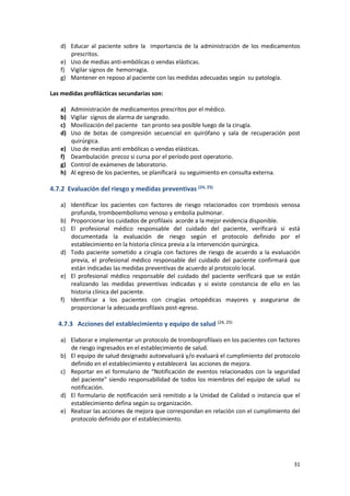 31
d) Educar al paciente sobre la importancia de la administración de los medicamentos
prescritos.
e) Uso de medias anti-embólicas o vendas elásticas.
f) Vigilar signos de hemorragia.
g) Mantener en reposo al paciente con las medidas adecuadas según su patología.
Las medidas profilácticas secundarias son:
a) Administración de medicamentos prescritos por el médico.
b) Vigilar signos de alarma de sangrado.
c) Movilización del paciente tan pronto sea posible luego de la cirugía.
d) Uso de botas de compresión secuencial en quirófano y sala de recuperación post
quirúrgica.
e) Uso de medias anti embólicas o vendas elásticas.
f) Deambulación precoz si cursa por el período post operatorio.
g) Control de exámenes de laboratorio.
h) Al egreso de los pacientes, se planificará su seguimiento en consulta externa.
4.7.2 Evaluación del riesgo y medidas preventivas (24, 25)
a) Identificar los pacientes con factores de riesgo relacionados con trombosis venosa
profunda, tromboembolismo venoso y embolia pulmonar.
b) Proporcionar los cuidados de profilaxis acorde a la mejor evidencia disponible.
c) El profesional médico responsable del cuidado del paciente, verificará si está
documentada la evaluación de riesgo según el protocolo definido por el
establecimiento en la historia clínica previa a la intervención quirúrgica.
d) Todo paciente sometido a cirugía con factores de riesgo de acuerdo a la evaluación
previa, el profesional médico responsable del cuidado del paciente confirmará que
están indicadas las medidas preventivas de acuerdo al protocolo local.
e) El profesional médico responsable del cuidado del paciente verificará que se están
realizando las medidas preventivas indicadas y si existe constancia de ello en las
historia clínica del paciente.
f) Identificar a los pacientes con cirugías ortopédicas mayores y asegurarse de
proporcionar la adecuada profilaxis post-egreso.
4.7.3 Acciones del establecimiento y equipo de salud (24, 25)
a) Elaborar e implementar un protocolo de tromboprofilaxis en los pacientes con factores
de riesgo ingresados en el establecimiento de salud.
b) El equipo de salud designado autoevaluará y/o evaluará el cumplimiento del protocolo
definido en el establecimiento y establecerá las acciones de mejora.
c) Reportar en el formulario de “Notificación de eventos relacionados con la seguridad
del paciente” siendo responsabilidad de todos los miembros del equipo de salud su
notificación.
d) El formulario de notificación será remitido a la Unidad de Calidad o instancia que el
establecimiento defina según su organización.
e) Realizar las acciones de mejora que correspondan en relación con el cumplimiento del
protocolo definido por el establecimiento.
 