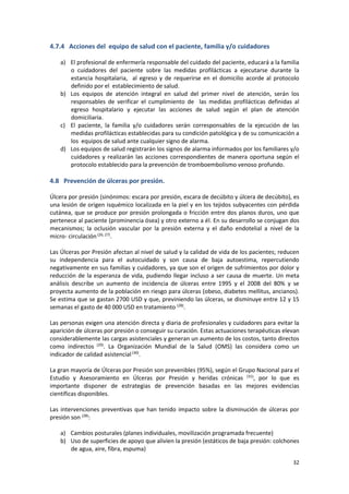 32
4.7.4 Acciones del equipo de salud con el paciente, familia y/o cuidadores
a) El profesional de enfermería responsable del cuidado del paciente, educará a la familia
o cuidadores del paciente sobre las medidas profilácticas a ejecutarse durante la
estancia hospitalaria, al egreso y de requerirse en el domicilio acorde al protocolo
definido por el establecimiento de salud.
b) Los equipos de atención integral en salud del primer nivel de atención, serán los
responsables de verificar el cumplimiento de las medidas profilácticas definidas al
egreso hospitalario y ejecutar las acciones de salud según el plan de atención
domiciliaria.
c) El paciente, la familia y/o cuidadores serán corresponsables de la ejecución de las
medidas profilácticas establecidas para su condición patológica y de su comunicación a
los equipos de salud ante cualquier signo de alarma.
d) Los equipos de salud registrarán los signos de alarma informados por los familiares y/o
cuidadores y realizarán las acciones correspondientes de manera oportuna según el
protocolo establecido para la prevención de tromboembolismo venoso profundo.
4.8 Prevención de úlceras por presión.
Úlcera por presión (sinónimos: escara por presión, escara de decúbito y úlcera de decúbito), es
una lesión de origen isquémico localizada en la piel y en los tejidos subyacentes con pérdida
cutánea, que se produce por presión prolongada o fricción entre dos planos duros, uno que
pertenece al paciente (prominencia ósea) y otro externo a él. En su desarrollo se conjugan dos
mecanismos; la oclusión vascular por la presión externa y el daño endotelial a nivel de la
micro- circulación(26, 27)
.
Las Úlceras por Presión afectan al nivel de salud y la calidad de vida de los pacientes; reducen
su independencia para el autocuidado y son causa de baja autoestima, repercutiendo
negativamente en sus familias y cuidadores, ya que son el origen de sufrimientos por dolor y
reducción de la esperanza de vida, pudiendo llegar incluso a ser causa de muerte. Un meta
análisis describe un aumento de incidencia de úlceras entre 1995 y el 2008 del 80% y se
proyecta aumento de la población en riesgo para úlceras (obeso, diabetes mellitus, ancianos).
Se estima que se gastan 2700 USD y que, previniendo las úlceras, se disminuye entre 12 y 15
semanas el gasto de 40 000 USD en tratamiento (28)
.
Las personas exigen una atención directa y diaria de profesionales y cuidadores para evitar la
aparición de úlceras por presión o conseguir su curación. Estas actuaciones terapéuticas elevan
considerablemente las cargas asistenciales y generan un aumento de los costos, tanto directos
como indirectos (29)
. La Organización Mundial de la Salud (OMS) las considera como un
indicador de calidad asistencial(30)
.
La gran mayoría de Úlceras por Presión son prevenibles (95%), según el Grupo Nacional para el
Estudio y Asesoramiento en Úlceras por Presión y heridas crónicas (31)
, por lo que es
importante disponer de estrategias de prevención basadas en las mejores evidencias
científicas disponibles.
Las intervenciones preventivas que han tenido impacto sobre la disminución de úlceras por
presión son (28)
:
a) Cambios posturales (planes individuales, movilización programada frecuente)
b) Uso de superficies de apoyo que alivien la presión (estáticos de baja presión: colchones
de agua, aire, fibra, espuma)
 