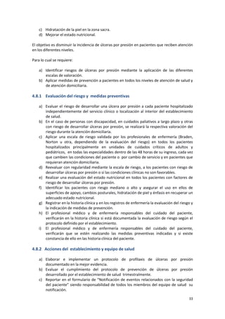 33
c) Hidratación de la piel en la zona sacra.
d) Mejorar el estado nutricional.
El objetivo es disminuir la incidencia de úlceras por presión en pacientes que reciben atención
en los diferentes niveles.
Para lo cual se requiere:
a) Identificar riesgos de úlceras por presión mediante la aplicación de las diferentes
escalas de valoración.
b) Aplicar medidas de prevención a pacientes en todos los niveles de atención de salud y
de atención domiciliaria.
4.8.1 Evaluación del riesgo y medidas preventivas
a) Evaluar el riesgo de desarrollar una úlcera por presión a cada paciente hospitalizado
independientemente del servicio clínico o localización al interior del establecimiento
de salud.
b) En el caso de personas con discapacidad, en cuidados paliativos a largo plazo y otras
con riesgo de desarrollar úlceras por presión, se realizará la respectiva valoración del
riesgo durante la atención domiciliaria.
c) Aplicar una escala de riesgo validada por los profesionales de enfermería (Braden,
Norton u otra, dependiendo de la evaluación del riesgo) en todos los pacientes
hospitalizados principalmente en unidades de cuidados críticos de adultos y
pediátricos, en todas las especialidades dentro de las 48 horas de su ingreso, cada vez
que cambien las condiciones del paciente o por cambio de servicio y en pacientes que
requieran atención domiciliaria.
d) Reevaluar con regularidad mediante la escala de riesgo, a los pacientes con riesgo de
desarrollar úlceras por presión o si las condiciones clínicas no son favorables.
e) Realizar una evaluación del estado nutricional en todos los pacientes con factores de
riesgo de desarrollar úlceras por presión.
f) Identificar los pacientes con riesgo mediano o alto y asegurar el uso en ellos de
superficies de apoyo, cambios posturales, hidratación de piel y énfasis en recuperar un
adecuado estado nutricional.
g) Registrar en la historia clínica y en los registros de enfermería la evaluación del riesgo y
la indicación de medidas de prevención.
h) El profesional médico y de enfermería responsables del cuidado del paciente,
verificarán en la historia clínica si está documentada la evaluación de riesgo según el
protocolo definido por el establecimiento.
i) El profesional médico y de enfermería responsables del cuidado del paciente,
verificarán que se estén realizando las medidas preventivas indicadas y si existe
constancia de ello en las historia clínica del paciente.
4.8.2 Acciones del establecimiento y equipo de salud
a) Elaborar e implementar un protocolo de profilaxis de úlceras por presión
documentado en la mejor evidencia.
b) Evaluar el cumplimiento del protocolo de prevención de úlceras por presión
desarrollado por el establecimiento de salud trimestralmente.
c) Reportar en el formulario de “Notificación de eventos relacionados con la seguridad
del paciente” siendo responsabilidad de todos los miembros del equipo de salud su
notificación.
 