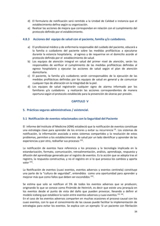 34
d) El formulario de notificación será remitido a la Unidad de Calidad o instancia que el
establecimiento defina según su organización.
e) Realizar las acciones de mejora que correspondan en relación con el cumplimiento del
protocolo definido por el establecimiento.
4.8.3 Acciones del equipo de salud con el paciente, familia y/o cuidadores.
a) El profesional médico y de enfermería responsable del cuidado del paciente, educará a
la familia o cuidadores del paciente sobre las medidas profilácticas a ejecutarse
durante la estancia hospitalaria, al egreso y de requerirse en el domicilio acorde al
protocolo definido por el establecimiento de salud.
b) Los equipos de atención integral en salud del primer nivel de atención, serán los
responsables de verificar el cumplimiento de las medidas profilácticas definidas al
egreso hospitalario y ejecutar las acciones de salud según el plan de atención
domiciliaria.
c) El paciente, la familia y/o cuidadores serán corresponsables de la ejecución de las
medidas profilácticas definidas por los equipos de salud en general y de comunicar
cualquier tipo de alteración en la integridad de la piel.
d) Los equipos de salud registrarán cualquier signo de alarma informado por los
familiares y/o cuidadores y realizarán las acciones correspondientes de manera
oportuna según el protocolo establecido para la prevención de úlceras por presión.
CAPITULO V
5. Prácticas seguras administrativas / asistencial.
5.1 Notificación de eventos relacionados con la Seguridad del Paciente
El informe del Institute of Medicine (IOM) estableció que la notificación de eventos constituye
una estrategia clave para aprender de los errores y evitar su recurrencia (3)
. Los sistemas de
notificación, la información asociada a estos sistemas compartidos y la resolución de estos
problemas, permiten a los establecimientos de salud por un lado identificar y aprender de las
experiencias y por otro, rediseñar sus procesos (32)
.
La notificación de eventos hace referencia a los procesos y la tecnología implicada en la
estandarización, formato, comunicación, retroalimentación, análisis, aprendizaje, respuesta y
difusión del aprendizaje generado por el registro de eventos. Es la acción que se adopta tras el
registro, la respuesta constructiva, y no el registro en sí lo que provoca los cambios y aporta
valor (33)
.
La Notificación de eventos (cuasi eventos, eventos adversos y eventos centinela) constituye
una parte de la “cultura de seguridad”, entendidos como una oportunidad para aprender y
mejorar más que como fallos que deben ser escondidos (32)
.
Se estima que solo se notifican el 5% de todos los eventos adversos que se producen;
originando lo que se conoce como Pirámide de Heinrich, es decir que existe una jerarquía en
los eventos desde el punto de vista del daño que pueden provocar, llevando a definir el
modelo iceberg que establece la razón entre eventos adversos y cuasi eventos (32, 34)
.
En el caso de los eventos adversos comparten en muchas ocasiones el proceso causal con los
cuasi eventos, con lo que el conocimiento de las causas puede facilitar la implementación de
estrategias para evitar los eventos. Se explica con un ejemplo: Si un paciente con fibrilación
 
