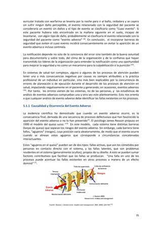 35
auricular tratado con warfarina se levanta por la noche para ir al baño, resbalara y se cayera
sin sufrir ningún daño perceptible, el evento relacionado con la seguridad del paciente se
consideraría un evento sin daños y el tipo de evento se clasificaría como “Cuasi evento”. Si
este paciente hubiera sido encontrado en la mañana siguiente en el suelo, incapaz de
levantarse, con algún tipo de daño, probablemente se clasificaría el evento relacionado con la
seguridad del paciente como “evento adverso” (6)
. En conclusión, el incorporar barreras de
seguridad que eviten el cuasi evento incidirá consecuentemente en evitar la aparición de un
evento adverso e incluso centinela.
La notificación depende no solo de la conciencia del error sino también de la buena voluntad
para documentarlo y sobre todo, del clima de la organización y de la confianza que hayan
transmitido los líderes de la organización para entender la notificación como una oportunidad
para mejorar la seguridad y no como un mecanismo para la culpabilización o la punición (32)
.
En sistemas de salud tan complejos, alguno o algunos de los procesos de atención pueden
tener una o más consecuencias negativas por causas no siempre atribuibles a la práctica
profesional de un individuo en particular, sino más bien explicables por la concurrencia de
errores de planeación o de ejecución durante el desarrollo de los procesos de atención en
salud, impactando negativamente en el paciente y generando, en ocasiones, eventos adversos
(35)
. Por tanto, los errores vienen de los sistemas, no de las personas, y las estadísticas de
análisis de eventos adversos comprueban una y otra vez este planteamiento. Esto nos orienta
a que cualquier análisis de evento adverso debe identificar las fallas existentes en los procesos.
5.1.1 Causalidad y Ocurrencia del Evento Adverso
La evidencia científica ha demostrado que cuando un evento adverso ocurre, es la
consecuencia final, derivada de una secuencia de procesos defectuosos que han favorecido la
aparición del evento adverso o no lo han prevenido(7)
. El psicólogo James Reason propuso en
1990 el modelo del queso suizo. (13)
En este modelo, cada sistema tiene distintas barreras
(lonjas de queso) que separan los riesgos del evento adverso. Sin embargo, cada barrera tiene
fallos, “agujeros” (riesgos), cuya posición varía aleatoriamente, de modo que el evento ocurre
cuando se alinean estos agujeros que corresponde a circunstancias concatenadas
interactuantes.
Estos “agujeros en el queso” pueden ser de dos tipos: fallas activas, que son los cometidos por
personas en contacto directo con el sistema, y las fallas latentes, que son problemas
residentes en el sistema (generalmente ocultos), propios de su diseño. A esto se pueden sumar
factores contributivos que facilitan que las fallas se produzcan. “Una falla en uno de los
procesos puede acentuar las fallas existentes en otros procesos a manera de un efecto
dominó”(7)
.
Fuente: Reason J. Human error: models and management. BMJ. 2000; 320:769 (13)
 