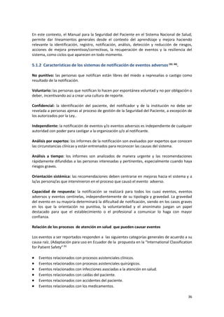36
En este contexto, el Manual para la Seguridad del Paciente en el Sistema Nacional de Salud,
permite dar lineamientos generales desde el contexto del aprendizaje y mejora haciendo
relevante la identificación, registro, notificación, análisis, detección y reducción de riesgos,
acciones de mejora preventivas/correctivas, la recuperación de eventos y la resiliencia del
sistema, como ciclos que aparecen en todo momento.
5.1.2 Características de los sistemas de notificación de eventos adversos (32, 36)
.
No punitivo: las personas que notifican están libres del miedo a represalias o castigo como
resultado de la notificación.
Voluntario: las personas que notifican lo hacen por espontánea voluntad y no por obligación o
deber, incentivando así a crear una cultura de reporte.
Confidencial: la identificación del paciente, del notificador y de la institución no debe ser
revelada a personas ajenas al proceso de gestión de la Seguridad del Paciente, a excepción de
los autorizados por la Ley..
Independiente: la notificación de eventos y/o eventos adversos es independiente de cualquier
autoridad con poder para castigar a la organización y/o al notificante.
Análisis por expertos: los informes de la notificación son evaluados por expertos que conocen
las circunstancias clínicas y están entrenados para reconocer las causas del sistema.
Análisis a tiempo: los informes son analizados de manera urgente y las recomendaciones
rápidamente difundidas a las personas interesadas y pertinentes, especialmente cuando haya
riesgos graves.
Orientación sistémica: las recomendaciones deben centrarse en mejoras hacia el sistema y a
la/as persona/as que intervinieron en el proceso que causó el evento adverso.
Capacidad de respuesta: la notificación se realizará para todos los cuasi eventos, eventos
adversos y eventos centinelas, independientemente de su tipología y gravedad. La gravedad
del evento en su mayoría determinará la dificultad de notificación, siendo en los casos graves
en los que la orientación no punitiva, la voluntariedad y el anonimato juegan un papel
destacado para que el establecimiento o el profesional a comunicar lo haga con mayor
confianza.
Relación de los procesos de atención en salud que pueden causar eventos
Los eventos a ser reportados responden a las siguientes categorías generales de acuerdo a su
causa raíz. (Adaptación para uso en Ecuador de la propuesta en la “International Classification
for Patient Safety”(6)
 Eventos relacionados con procesos asistenciales clínicos.
 Eventos relacionados con procesos asistenciales quirúrgicos.
 Eventos relacionados con infecciones asociadas a la atención en salud.
 Eventos relacionados con caídas del paciente.
 Eventos relacionados con accidentes del paciente.
 Eventos relacionados con los medicamentos.
 