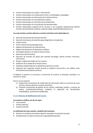 37
 Eventos relacionados con la dieta - alimentación.
 Eventos relacionados con el laboratorio clínico, microbiológico o patológico.
 Eventos relacionados con información de la Historia Clínica.
 Eventos relacionados con los dispositivos médicos.
 Eventos relacionados con Infraestructura/Instalaciones.
 Eventos relacionados con la transfusión de hemoderivados.
 Eventos relacionados a gestión de los recursos o con la gestión organizacional (talento
humano, documentación, políticas, carga de trabajo, disponibilidad de guías etc.)
Los cuasi eventos, eventos adversos y eventos centinelas serán detectados en:
 Ejecución de procesos de salud de atención.
 Ejecución de procesos de salud de apoyo diagnóstico y terapéutico.
 Historia clínica.
 Perfil o historia farmacoterapéutico/a.
 Registro de devolución de medicamentos.
 Registro de devolución de dispositivos médicos.
 Actividades donde no se utilice la historia clínica.
 Atenciones administrativas.
 Ejecución de procesos de apoyo (por ejemplo tecnología, talento humano, financiero,
entre otros).
 Quejas y sugerencias dadas por los usuarios.
 Auditorías de la calidad de la historia clínica.
 Auditorías programadas de la calidad de la atención en salud.
 Captación por inspección directa durante la auditoría concurrente y de calidad, como
herramienta de evaluación continua.
El objetivo es prevenir la ocurrencia y recurrencia de eventos no deseados asociados a la
atención en salud.
Para lo cual se requiere:
a) Implementar mecanismos de notificación de información sobre la ocurrencia de cuasi
eventos, eventos adversos y eventos centinelas.
b) Fomentar mecanismos de gestión de los eventos notificados (análisis y acciones de
mejora preventivas/correctivas) mediante la aplicación de herramientas
metodológicas previamente establecidas.
5.1.2.1 Sistema de Notificación del evento
Los eventos a notificar son de tres tipos:
 cuasi eventos
 eventos adversos
 eventos centinela
La notificación de estos eventos, cumplirán dos funciones:
 Disminuir la incidencia de eventos adversos asociados a la atención de salud.
 Complementar la mejora continua de la seguridad del paciente.
 