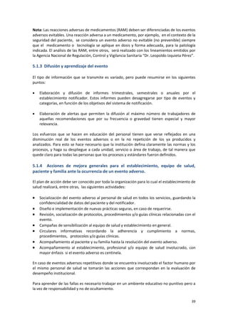 39
Nota: Las reacciones adversas de medicamentos (RAM) deben ser diferenciadas de los eventos
adversos evitables. Una reacción adversa a un medicamento, por ejemplo, en el contexto de la
seguridad del paciente, se considera un evento adverso no evitable (no prevenible) siempre
que el medicamento o tecnología se aplique en dosis y forma adecuada, para la patología
indicada. El análisis de las RAM, entre otros, será realizado con los lineamientos emitidos por
la Agencia Nacional de Regulación, Control y Vigilancia Sanitaria “Dr. Leopoldo Izquieta Pérez”.
5.1.3 Difusión y aprendizaje del evento
El tipo de información que se transmite es variado, pero puede resumirse en los siguientes
puntos:
 Elaboración y difusión de informes trimestrales, semestrales o anuales por el
establecimiento notificador. Estos informes pueden desagregarse por tipo de eventos y
categorías, en función de los objetivos del sistema de notificación.
 Elaboración de alertas que permiten la difusión al máximo número de trabajadores de
aquellas recomendaciones que por su frecuencia o gravedad tienen especial y mayor
relevancia.
Los esfuerzos que se hacen en educación del personal tienen que verse reflejados en una
disminución real de los eventos adversos o en la no repetición de los ya producidos y
analizados. Para esto se hace necesario que la institución defina claramente las normas y los
procesos, y haga su despliegue a cada unidad, servicio o área de trabajo, de tal manera que
quede claro para todas las personas que los procesos y estándares fueron definidos.
5.1.4 Acciones de mejora generales para el establecimiento, equipo de salud,
paciente y familia ante la ocurrencia de un evento adverso.
El plan de acción debe ser conocido por toda la organización para lo cual el establecimiento de
salud realizará, entre otras, las siguientes actividades:
 Socialización del evento adverso al personal de salud en todos los servicios, guardando la
confidencialidad de datos del paciente y del notificador.
 Diseño e implementación de nuevas prácticas seguras, en caso de requerirse.
 Revisión, socialización de protocolos, procedimientos y/o guías clínicas relacionadas con el
evento.
 Campañas de sensibilización al equipo de salud y establecimiento en general.
 Circulares informativas recordando la adherencia y cumplimiento a normas,
procedimientos, protocolos y/o guías clínicas.
 Acompañamiento al paciente y su familia hasta la resolución del evento adverso.
 Acompañamiento al establecimiento, profesional y/o equipo de salud involucrado, con
mayor énfasis si el evento adverso es centinela.
En caso de eventos adversos repetitivos donde se encuentra involucrado el factor humano por
el mismo personal de salud se tomarán las acciones que correspondan en la evaluación de
desempeño institucional.
Para aprender de las fallas es necesario trabajar en un ambiente educativo no punitivo pero a
la vez de responsabilidad y no de ocultamiento.
 