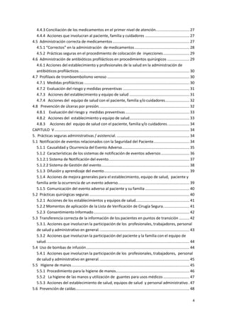 4
4.4.3 Conciliación de los medicamentos en el primer nivel de atención................................ 27
4.4.4 Acciones que involucran al paciente, familia y cuidadores .......................................... 27
4.5 Administración correcta de medicamentos......................................................................... 27
4.5.1 “Correctos” en la administración de medicamentos .................................................... 28
4.5.2 Prácticas seguras en el procedimiento de colocación de inyecciones......................... 29
4.6 Administración de antibióticos profilácticos en procedimientos quirúrgicos ..................... 29
4.6.1 Acciones del establecimiento y profesionales de la salud en la administración de
antibióticos profilácticos......................................................................................................... 30
4.7 Profilaxis de tromboembolismo venoso .............................................................................. 30
4.7.1 Medidas profilácticas .................................................................................................... 30
4.7.2 Evaluación del riesgo y medidas preventivas ............................................................... 31
4.7.3 Acciones del establecimiento y equipo de salud ......................................................... 31
4.7.4 Acciones del equipo de salud con el paciente, familia y/o cuidadores....................... 32
4.8 Prevención de úlceras por presión...................................................................................... 32
4.8.1 Evaluación del riesgo y medidas preventivas............................................................. 33
4.8.2 Acciones del establecimiento y equipo de salud......................................................... 33
4.8.3 Acciones del equipo de salud con el paciente, familia y/o cuidadores..................... 34
CAPITULO V ................................................................................................................................ 34
5. Prácticas seguras administrativas / asistencial. ..................................................................... 34
5.1 Notificación de eventos relacionados con la Seguridad del Paciente.................................. 34
5.1.1 Causalidad y Ocurrencia del Evento Adverso................................................................ 35
5.1.2 Características de los sistemas de notificación de eventos adversos........................... 36
5.1.2.1 Sistema de Notificación del evento............................................................................. 37
5.1.2.2 Sistema de Gestión del evento.................................................................................... 38
5.1.3 Difusión y aprendizaje del evento................................................................................. 39
5.1.4 Acciones de mejora generales para el establecimiento, equipo de salud, paciente y
familia ante la ocurrencia de un evento adverso.................................................................... 39
5.1.5 Comunicación del evento adverso al paciente y su familia .......................................... 40
5.2 Prácticas quirúrgicas seguras ............................................................................................... 40
5.2.1 Acciones de los establecimientos y equipos de salud................................................... 41
5.2.2 Momentos de aplicación de la Lista de Verificación de Cirugía Segura......................... 41
5.2.3 Consentimiento Informado........................................................................................... 42
5.3 Transferencia correcta de la información de los pacientes en puntos de transición .......... 42
5.3.1. Acciones que involucran la participación de los profesionales, trabajadores, personal
de salud y administrativo en general...................................................................................... 43
5.3.2 Acciones que involucran la participación del paciente y la familia con el equipo de
salud........................................................................................................................................ 44
5.4 Uso de bombas de infusión.................................................................................................. 44
5.4.1 Acciones que involucran la participación de los profesionales, trabajadores, personal
de salud y administrativo en general...................................................................................... 45
5.5 Higiene de manos................................................................................................................ 45
5.5.1 Procedimiento para la higiene de manos...................................................................... 46
5.5.2 La higiene de las manos y utilización de guantes para usos médicos......................... 47
5.5.3 Acciones del establecimiento de salud, equipos de salud y personal administrativo . 47
5.6 Prevención de caídas............................................................................................................ 48
 