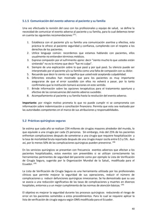 40
5.1.5 Comunicación del evento adverso al paciente y su familia
Una vez efectuada la revisión del caso con los profesionales y equipo de salud, se define la
necesidad de comunicar el evento adverso al paciente y su familia, para lo cual debemos tener
en cuenta las siguientes recomendaciones (37)
:
1. Establezca con el paciente y/o su familia una comunicación asertiva y efectiva, esta
práctica le ofrece al paciente seguridad y confianza, cumpliendo con el respeto a los
derechos de los pacientes.
2. Utilice lenguaje común: recordemos que estamos hablando con pacientes, ellos
usualmente no entienden términos médicos.
3. Exprese compasión por el sufrimiento ajeno: decir “siento mucho lo que ustedes están
sintiendo” no es lo mismo que decir “fue mi culpa”.
4. Siempre de una explicación sobre lo que pasó y por qué pasó. Su silencio puede ser
interpretado por el paciente y/o su familia como una falta de compasión con su dolor.
5. Recuerde que decir lo siento no significa que usted esté aceptando culpabilidad.
6. Diferentes estudios han mostrado que para los pacientes es muy importante
asegurarse de que el error sucedido con ellos no volverá a pasar, por lo tanto
confírmeles que la institución tomará acciones en este sentido.
7. Brinde información sobre las opciones terapéuticas para el tratamiento oportuno y
efectivo de las consecuencias del evento adverso sucedido.
8. Acompañamiento al paciente y su familia hasta la resolución del evento adverso.
Importante: por ningún motivo prometa lo que no puede cumplir ni se comprometa con
información sobre indemnización o conciliación financiera. Permita que esto sea realizado por
las autoridades competentes en el marco de sus atribuciones y responsabilidades.
5.2 Prácticas quirúrgicas seguras
Se estima que cada año se realizan 234 millones de cirugías mayores alrededor del mundo, lo
que equivale a una cirugía por cada 25 personas. Sin embargo, más del 25% de los pacientes
enfrentan complicaciones después de someterse a una cirugía que requiere hospitalización y
la tasa de mortalidad bruta reportada después de una cirugía mayor oscila entre 0.5 y 5%. Aun
así, por lo menos 50% de las complicaciones quirúrgicas pueden prevenirse. (38)
En los servicios quirúrgicos se presentan con frecuencia eventos adversos que afectan a los
pacientes hospitalizados, estos eventos son prevenibles si se utilizan correctamente las
herramientas pertinentes de seguridad del paciente como por ejemplo la Lista de Verificación
de Cirugía Segura, sugerida por la Organización Mundial de la Salud., modificada para el
Ecuador. (39)
La Lista de Verificación de Cirugía Segura es una herramienta utilizada por los profesionales
clínicos que permite mejorar la seguridad de sus operaciones, reducir el número de
complicaciones y reducir defunciones quirúrgicas innecesarias. Se ha demostrado que su uso
se asocia a una reducción significativa de las tasas de complicaciones y muertes en diversos
hospitales, entornos y a un mejor cumplimiento de las normas de atención básicas. (39)
El objetivo es mejorar la seguridad durante los procesos quirúrgicos reduciendo el riesgo de
error en los pacientes sometidos a estos procedimientos. Para lo cual se requiere aplicar la
lista de verificación de cirugía segura según OMS modificada para el Ecuador.
 