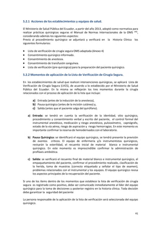 41
5.2.1 Acciones de los establecimientos y equipos de salud.
El Ministerio de Salud Pública del Ecuador, a partir del año 2013, adoptó como normativa para
realizar prácticas quirúrgicas seguras el Manual de Normas Internacionales de la OMS (40)
,
considerando además los siguientes aspectos:
Previo al procedimiento quirúrgico se adjuntará y verificará en la Historia Clínica los
siguientes formularios:
 Lista de verificación de cirugía segura OMS adaptada (Anexo 4)
 Consentimiento quirúrgico informado.
 Consentimiento de anestesia.
 Consentimiento de transfusión sanguínea.
 Lista de verificación (pre-quirúrgica) para la preparación del paciente quirúrgico.
5.2.2 Momentos de aplicación de la Lista de Verificación de Cirugía Segura.
En los establecimientos de salud que realicen intervenciones quirúrgicas, se aplicará Lista de
Verificación de Cirugía Segura (LVCS), de acuerdo a lo establecido por el Ministerio de Salud
Pública del Ecuador. En la misma se reflejarán los tres momentos durante la cirugía
relacionados con el proceso de aplicación de la lista que incluye:
a) Entrada (antes de la inducción de la anestesia),
b) Pausa quirúrgica (antes de la incisión cutánea) y,
c) Salida (antes que el paciente salga del quirófano).
a) Entrada: se tendrá en cuenta la verificación de la identidad, sitio quirúrgico,
procedimiento y consentimiento verbal y escrito del paciente, el control formal del
instrumental anestésico, medicación y riesgo anestésico, pulsioxímetro, capnógrafo,
estado de la vía aérea, riesgo de aspiración y riesgo hemorragias. En este momento es
importante confirmar la reserva de hemoderivados con el laboratorio.
b) Pausa Quirúrgica: se identificará el equipo quirúrgico, se tendrá presente la previsión
de eventos críticos. El equipo de enfermería y/o instrumentistas quirúrgicos,
revisarán la esterilidad, el recuento inicial de material blanco e instrumental
quirúrgico. En este momento es imprescindible confirmar la administración de
profilaxis antibiótica.
c) Salida: se verificará el recuento final de material blanco e instrumental quirúrgico, el
empaquetamiento del paciente, confirmar el procedimiento realizado, clasificación de
la herida, toma de muestras (correcto etiquetado y señalar el tipo de examen),
problemas relacionados con el instrumental y los equipos. El equipo quirúrgico revisa
los aspectos principales de la recuperación del paciente.
Si uno de los ítems dentro de los momentos que establece la lista de verificación de cirugía
segura es registrado como positivo, debe ser comunicado inmediatamente al líder del equipo
quirúrgico para la toma de decisiones y posterior registro en la historia clínica. Toda decisión
debe garantizar la seguridad del paciente
La persona responsable de la aplicación de la lista de verificación será seleccionada del equipo
quirúrgico.
 