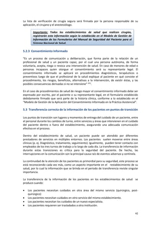 42
La lista de verificación de cirugía segura será firmada por la persona responsable de su
aplicación, el cirujano y el anestesiólogo.
5.2.3 Consentimiento Informado
“Es un proceso de comunicación y deliberación, que forma parte de la relación de un
profesional de salud y un paciente capaz, por el cual una persona autónoma, de forma
voluntaria, acepta, niega o revoca una intervención de salud. En caso de menores de edad o
personas incapaces quien otorgue el consentimiento será su representante legal. El
consentimiento informado se aplicará en procedimientos diagnósticos, terapéuticos o
preventivos luego de que el profesional de la salud explique al paciente en qué consiste el
procedimiento, los riesgos, beneficios, alternativas a la intervención, de existir éstas, y las
posibles consecuencias derivadas si no se interviene” (41)
.
En el caso de procedimientos de salud de riesgo mayor el consentimiento informado debe ser
expresado por escrito, por el paciente o su representante legal, en el formulario establecido
debidamente firmado que será parte de la historia clínica, conforme a lo establecido en el
“Modelo de Gestión de la Aplicación del Consentimiento Informado en la Práctica Asistencial”.
5.3 Transferencia correcta de la información de los pacientes en puntos de transición
Los puntos de transición son lugares y momentos de entrega del cuidado de un paciente, entre
el personal durante los cambios de turno, entre servicios y áreas que intervienen en el cuidado
del paciente dentro o fuera del establecimiento, asegurando una adecuada comunicación
efectiva en el proceso.
Dentro del establecimiento de salud, un paciente puede ser atendido por diferentes
prestadores de servicios en múltiples entornos. Los pacientes suelen moverse entre áreas
clínicas (p. ej. Diagnóstico, tratamiento, seguimiento). Igualmente, pueden tener contacto con
empleados de los tres turnos de trabajo a lo largo de cada día. La transferencia de información
durante estas transiciones es crítica para la seguridad del paciente. De hecho, las
interrupciones en la comunicación son la principal causa raíz de eventos adversos y centinela.
La continuidad de la atención de los pacientes es primordial para su seguridad, este proceso se
está reconociendo cada vez más, como un aspecto importante en el restablecimiento de su
salud, por lo cual la información que se brinda en el periodo de transferencia reviste singular
importancia.
La transferencia de la información de los pacientes en los establecimientos de salud se
produce cuando:
 Los pacientes necesitan cuidados en otra área del mismo servicio (quirúrgico, post-
quirúrgico)
 Los pacientes necesitan cuidados en otro servicio del mismo establecimiento.
 Los pacientes necesitan los cuidados de un nuevo especialista.
 Los pacientes requieren ser trasladados a otra institución.
Importante: Todos los establecimientos de salud que realicen cirugías,
registrarán esta información según lo establecido en el Modelo de Gestión de
Información de los Formularios del Manual de Seguridad del Paciente para el
Sistema Nacional de Salud.
 