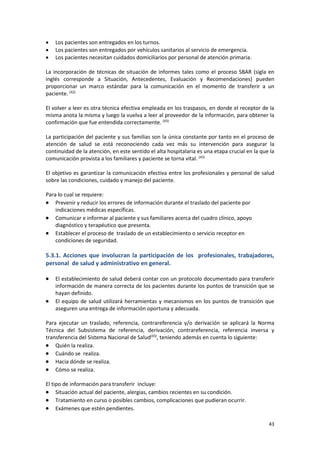 43
 Los pacientes son entregados en los turnos.
 Los pacientes son entregados por vehículos sanitarios al servicio de emergencia.
 Los pacientes necesitan cuidados domiciliarios por personal de atención primaria.
La incorporación de técnicas de situación de informes tales como el proceso SBAR (sigla en
inglés corresponde a Situación, Antecedentes, Evaluación y Recomendaciones) pueden
proporcionar un marco estándar para la comunicación en el momento de transferir a un
paciente. (42)
El volver a leer es otra técnica efectiva empleada en los traspasos, en donde el receptor de la
misma anota la misma y luego la vuelva a leer al proveedor de la información, para obtener la
confirmación que fue entendida correctamente. (43)
La participación del paciente y sus familias son la única constante por tanto en el proceso de
atención de salud se está reconociendo cada vez más su intervención para asegurar la
continuidad de la atención, en este sentido el alta hospitalaria es una etapa crucial en la que la
comunicación provista a los familiares y paciente se torna vital. (43)
El objetivo es garantizar la comunicación efectiva entre los profesionales y personal de salud
sobre las condiciones, cuidado y manejo del paciente.
Para lo cual se requiere:
 Prevenir y reducir los errores de información durante el traslado del paciente por
indicaciones médicas específicas.
 Comunicar e informar al paciente y sus familiares acerca del cuadro clínico, apoyo
diagnóstico y terapéutico que presenta.
 Establecer el proceso de traslado de un establecimiento o servicio receptor en
condiciones de seguridad.
5.3.1. Acciones que involucran la participación de los profesionales, trabajadores,
personal de salud y administrativo en general.
 El establecimiento de salud deberá contar con un protocolo documentado para transferir
información de manera correcta de los pacientes durante los puntos de transición que se
hayan definido.
 El equipo de salud utilizará herramientas y mecanismos en los puntos de transición que
aseguren una entrega de información oportuna y adecuada.
Para ejecutar un traslado, referencia, contrareferencia y/o derivación se aplicará la Norma
Técnica del Subsistema de referencia, derivación, contrareferencia, referencia inversa y
transferencia del Sistema Nacional de Salud(43)
, teniendo además en cuenta lo siguiente:
 Quién la realiza.
 Cuándo se realiza.
 Hacia dónde se realiza.
 Cómo se realiza.
El tipo de información para transferir incluye:
 Situación actual del paciente, alergias, cambios recientes en su condición.
 Tratamiento en curso o posibles cambios, complicaciones que pudieran ocurrir.
 Exámenes que estén pendientes.
 