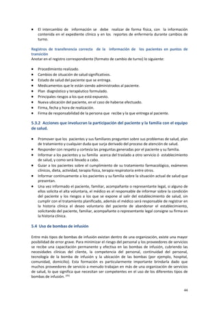 44
 El intercambio de información se debe realizar de forma física, con la información
contenida en el expediente clínico y en los reportes de enfermería durante cambios de
turno.
Registros de transferencia correcta de la información de los pacientes en puntos de
transición
Anotar en el registro correspondiente (formato de cambio de turno) lo siguiente:
 Procedimiento realizado.
 Cambios de situación de salud significativos.
 Estado de salud del paciente que se entrega.
 Medicamentos que le están siendo administrados al paciente.
 Plan diagnóstico y terapéutico formulado.
 Principales riesgos a los que está expuesto.
 Nueva ubicación del paciente, en el caso de haberse efectuado.
 Firma, fecha y hora de realización.
 Firma de responsabilidad de la persona que recibe y la que entrega al paciente.
5.3.2 Acciones que involucran la participación del paciente y la familia con el equipo
de salud.
 Promover que los pacientes y sus familiares pregunten sobre sus problemas de salud, plan
de tratamiento y cualquier duda que surja derivado del proceso de atención de salud.
 Responder con respeto y cortesía las preguntas generadas por el paciente y su familia.
 Informar a los pacientes y su familia acerca del traslado a otro servicio ó establecimiento
de salud, y como será llevado a cabo.
 Guiar a los pacientes sobre el cumplimiento de su tratamiento farmacológico, exámenes
clínicos, dieta, actividad, terapia física, terapia respiratoria entre otros.
 Informar continuamente a los pacientes y su familia sobre la situación actual de salud que
presentan.
 Una vez informado el paciente, familiar, acompañante o representante legal, si alguno de
ellos solicita el alta voluntaria, el médico es el responsable de informar sobre la condición
del paciente y los riesgos a los que se expone al salir del establecimiento de salud, sin
cumplir con el tratamiento planificado, además el médico será responsable de registrar en
la historia clínica el deseo voluntario del paciente de abandonar el establecimiento,
solicitando del paciente, familiar, acompañante o representante legal consigne su firma en
la historia clínica.
5.4 Uso de bombas de infusión
Entre más tipos de bombas de infusión existan dentro de una organización, existe una mayor
posibilidad de error grave. Para minimizar el riesgo del personal y los proveedores de servicios
se recibe una capacitación permanente y efectiva en las bombas de infusión, cubriendo las
necesidades clínicas del cliente, la competencia del personal, continuidad del personal,
tecnología de la bomba de infusión y la ubicación de las bombas (por ejemplo, hospital,
comunidad, domicilio). Esta formación es particularmente importante brindarla dado que
muchos proveedores de servicio a menudo trabajan en más de una organización de servicios
de salud, lo que significa que necesitan ser competentes en el uso de los diferentes tipos de
bombas de infusión. (45)
 