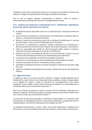 45
El objetivo es desarrollar competencias técnicas en el manejo de las bombas de infusión para
reducir los riesgos en la administración de terapia de infusión intravenosa.
Para lo cual se requiere capacitar continuamente al personal sobre el manejo y
funcionamiento de las bombas de infusión en el establecimiento de salud.
5.4.1 Acciones que involucran la participación de los profesionales, trabajadores,
personal de salud y administrativo en general.
 El establecimiento de salud debe contar con un protocolo para el manejo de bombas de
infusión.
 Todo el personal encargado de la administración de medicamentos a pacientes debe ser
diestro en el manejo de las bombas de infusión.
 Realizar el respectivo entrenamiento acerca de las bombas de infusión para el personal
de nuevo ingreso, antes y durante el desempeño de sus funciones.
 Documentar las capacitaciones realizadas, mediante evaluaciones de conocimientos y
destrezas posteriores al entrenamiento y registrar firmas del entrenado/a y entrenador/a.
 Todos los responsables del cuidado de salud del paciente deben reportar inmediata y
oportunamente daños del equipo en el caso de su identificación.
 Cuando se usan dos o más bombas de infusión en un mismo paciente, se rotula o se usa el
instructivo de las bombas de infusión de los medicamentos que se administra.
 Los equipos serán etiquetados con la fecha de instalación al paciente.
 Cumplir con las recomendaciones técnicas del fabricante de las bombas de infusión.
 Conservar las bombas de infusión en ambientes limpios y seguros.
 Desinfectar las bombas de infusión con alcohol isopropílico al 70% de concentración, luego
de su uso.
 Aplicar las medidas de bioseguridad antes, durante y después del uso de estos dispositivos
médicos.
5.5 Higiene de manos
La higiene de manos es el término genérico referido a cualquier medida adoptada para la
limpieza de las manos -fricción con un preparado de base alcohólica o lavado con agua y jabón,
con el objetivo de reducir o inhibir el crecimiento de microorganismos en las manos.
Constituye en gran medida el núcleo de las Precauciones Estándar y es indiscutiblemente la
medida más eficaz para el control de las infecciones. (46)
Más de 1,4 millones de personas en todo el mundo sufren de infecciones adquiridas en el
hospital. El riesgo de infecciones asociadas a la atención sanitaria en los países en desarrollo es
de 2 a 20 veces mayor que en países desarrollados (47)
.
La prevención de Infecciones Asociadas a la Atención de Salud (IAAS), es un elemento clave
para garantizar la seguridad del paciente. Todo paciente ambulatorio u hospitalizado está en
riesgo de adquirir una infección relacionada con los cuidados de salud. (49)
Los programas de prevención y control tienen como punto fundamental la higiene de las
manos, que a su vez es la medida de prevención de infecciones menos costosa y más efectiva.
 
