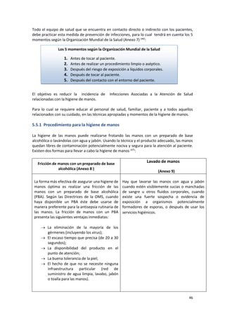 46
Todo el equipo de salud que se encuentra en contacto directo o indirecto con los pacientes,
debe practicar esta medida de prevención de infecciones, para lo cual tendrá en cuenta los 5
momentos según la Organización Mundial de la Salud (Anexo 7) (46)
:
El objetivo es reducir la incidencia de Infecciones Asociadas a la Atención de Salud
relacionadas con la higiene de manos.
Para lo cual se requiere educar al personal de salud, familiar, paciente y a todos aquellos
relacionados con su cuidado, en las técnicas apropiadas y momentos de la higiene de manos.
5.5.1 Procedimiento para la higiene de manos
La higiene de las manos puede realizarse frotando las manos con un preparado de base
alcohólica o lavándolas con agua y jabón. Usando la técnica y el producto adecuado, las manos
quedan libres de contaminación potencialmente nociva y segura para la atención al paciente.
Existen dos formas para llevar a cabo la higiene de manos (47)
:
Fricción de manos con un preparado de base
alcohólica (Anexo 8 )
Lavado de manos
(Anexo 9)
La forma más efectiva de asegurar una higiene de
manos óptima es realizar una fricción de las
manos con un preparado de base alcohólica
(PBA). Según las Directrices de la OMS, cuando
haya disponible un PBA éste debe usarse de
manera preferente para la antisepsia rutinaria de
las manos. La fricción de manos con un PBA
presenta las siguientes ventajas inmediatas:
 La eliminación de la mayoría de los
gérmenes (incluyendo los virus);
 El escaso tiempo que precisa (de 20 a 30
segundos);
 La disponibilidad del producto en el
punto de atención;
 La buena tolerancia de la piel;
 El hecho de que no se necesite ninguna
infraestructura particular (red de
suministro de agua limpia, lavabo, jabón
o toalla para las manos).
Hay que lavarse las manos con agua y jabón
cuando estén visiblemente sucias o manchadas
de sangre u otros fluidos corporales, cuando
existe una fuerte sospecha o evidencia de
exposición a organismos potencialmente
formadores de esporas, o después de usar los
servicios higiénicos.
Los 5 momentos según la Organización Mundial de la Salud
1. Antes de tocar al paciente.
2. Antes de realizar un procedimiento limpio o aséptico.
3. Después del riesgo de exposición a líquidos corporales.
4. Después de tocar al paciente.
5. Después del contacto con el entorno del paciente.
 