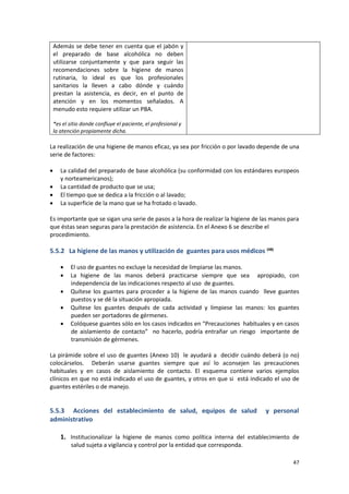 47
Además se debe tener en cuenta que el jabón y
el preparado de base alcohólica no deben
utilizarse conjuntamente y que para seguir las
recomendaciones sobre la higiene de manos
rutinaria, lo ideal es que los profesionales
sanitarios la lleven a cabo dónde y cuándo
prestan la asistencia, es decir, en el punto de
atención y en los momentos señalados. A
menudo esto requiere utilizar un PBA.
*es el sitio donde confluye el paciente, el profesional y
la atención propiamente dicha.
La realización de una higiene de manos eficaz, ya sea por fricción o por lavado depende de una
serie de factores:
 La calidad del preparado de base alcohólica (su conformidad con los estándares europeos
y norteamericanos);
 La cantidad de producto que se usa;
 El tiempo que se dedica a la fricción o al lavado;
 La superficie de la mano que se ha frotado o lavado.
Es importante que se sigan una serie de pasos a la hora de realizar la higiene de las manos para
que éstas sean seguras para la prestación de asistencia. En el Anexo 6 se describe el
procedimiento.
5.5.2 La higiene de las manos y utilización de guantes para usos médicos (48)
 El uso de guantes no excluye la necesidad de limpiarse las manos.
 La higiene de las manos deberá practicarse siempre que sea apropiado, con
independencia de las indicaciones respecto al uso de guantes.
 Quítese los guantes para proceder a la higiene de las manos cuando lleve guantes
puestos y se dé la situación apropiada.
 Quítese los guantes después de cada actividad y límpiese las manos: los guantes
pueden ser portadores de gérmenes.
 Colóquese guantes sólo en los casos indicados en “Precauciones habituales y en casos
de aislamiento de contacto” no hacerlo, podría entrañar un riesgo importante de
transmisión de gérmenes.
La pirámide sobre el uso de guantes (Anexo 10) le ayudará a decidir cuándo deberá (o no)
colocárselos. Deberán usarse guantes siempre que así lo aconsejen las precauciones
habituales y en casos de aislamiento de contacto. El esquema contiene varios ejemplos
clínicos en que no está indicado el uso de guantes, y otros en que si está indicado el uso de
guantes estériles o de manejo.
5.5.3 Acciones del establecimiento de salud, equipos de salud y personal
administrativo
1. Institucionalizar la higiene de manos como política interna del establecimiento de
salud sujeta a vigilancia y control por la entidad que corresponda.
 