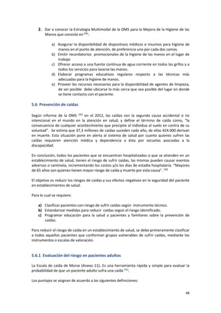 48
2. Dar a conocer la Estrategia Multimodal de la OMS para la Mejora de la Higiene de las
Manos que consiste en(49)
:
a) Asegurar la disponibilidad de dispositivos médicos e insumos para higiene de
manos en el punto de atención, de preferencia uno por cada dos camas.
b) Emitir recordatorios promocionales de la higiene de las manos en el lugar de
trabajo
c) Ofrecer acceso a una fuente continua de agua corriente en todos los grifos y a
todos los servicios para lavarse las manos.
d) Elaborar programas educativos regulares respecto a las técnicas más
adecuadas para la higiene de manos.
e) Proveer los recursos necesarios para la disponibilidad de agentes de limpieza,
de ser posible debe ubicarse lo más cerca que sea posible del lugar en donde
se tiene contacto con el paciente.
5.6 Prevención de caídas
Según informe de la OMS (50)
en el 2012, las caídas son la segunda causa accidental o no
intencional en el mundo en la atención en salud, y define el término de caída como, “la
consecuencia de cualquier acontecimiento que precipite al individuo al suelo en contra de su
voluntad”. Se estima que 37,3 millones de caídas suceden cada año, de ellas 424.000 derivan
en muerte. Esta situación pone en alerta al sistema de salud por cuanto quienes sufren las
caídas requieren atención médica y dependencia a ésta por secuelas asociadas a la
discapacidad.
En conclusión, todos los pacientes que se encuentran hospitalizados o que se atienden en un
establecimiento de salud, tienen el riesgo de sufrir caídas, las mismas pueden causar eventos
adversos o centinela, incrementando los costos y/o los días de estadía hospitalaria. “Mayores
de 65 años son quienes tienen mayor riesgo de caída y muerte por esta causa”. (50)
El objetivo es reducir los riesgos de caídas y sus efectos negativos en la seguridad del paciente
en establecimientos de salud.
Para lo cual se requiere:
a) Clasificar pacientes con riesgo de sufrir caídas según instrumento técnico.
b) Estandarizar medidas para reducir caídas según el riesgo identificado.
c) Programar educación para la salud a pacientes y familiares sobre la prevención de
caídas.
Para reducir el riesgo de caída en un establecimiento de salud, se debe primeramente clasificar
a todos aquellos pacientes que conforman grupos vulnerables de sufrir caídas, mediante los
instrumentos o escalas de valoración.
5.6.1 Evaluación del riesgo en pacientes adultos
La Escala de caída de Morse (Anexo 11). Es una herramienta rápida y simple para evaluar la
probabilidad de que un paciente adulto sufra una caída (51)
.
Los puntajes se asignan de acuerdo a las siguientes definiciones:
 