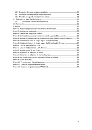 5
5.6.1 Evaluación del riesgo en pacientes adultos .................................................................. 48
5.6.2 Evaluación del riesgo en pacientes pediátricos............................................................. 49
5.6.3 Medidas de Seguridad para prevenir caídas................................................................. 50
5.7 Educación en Seguridad del Paciente. ................................................................................. 51
5.7.1 Acciones del establecimiento de salud ................................................................... 52
VIII Referencias........................................................................................................................... 55
IX Anexos..................................................................................................................................... 61
Anexo 1. Registro de pacientes sin brazalete de identificación................................................. 61
Anexo 2. Abreviaturas aceptadas................................................................................................ 62
Anexo 2. Abreviaturas aceptadas. Reverso................................................................................. 63
Anexo 3. Notificación de eventos relacionados con la seguridad del paciente.......................... 64
Anexo 3. Notificación de eventos relacionados con la seguridad del paciente. Reverso........... 65
Anexo 4. Lista de verificación de cirugía segura OMS (modificada) ........................................... 66
Anexo 4. Lista de verificación de cirugía segura OMS (modificada). Reverso ............................ 67
Anexo 5. Lista de Medicamentos LASA ..................................................................................... 68
Anexo 5. Lista de Medicamentos LASA. Reverso ...................................................................... 69
Anexo 6. Medicamentos de alto riesgo...................................................................................... 70
Anexo 7. Momentos de la higiene de manos.............................................................................. 71
Anexo. 7 Momentos de la higiene de manos. Reverso............................................................... 72
Anexo 8. Fricción de manos con un preparado de base alcohólica............................................ 73
Anexo 9. Lavado de manos ......................................................................................................... 74
Anexo 10. Pirámide sobre el uso de guantes............................................................................. 75
Anexo 11. Escala de riesgo de caída de Morse .......................................................................... 76
Anexo 12. Escala de riesgo de caída de MACDEMS ................................................................... 77
 