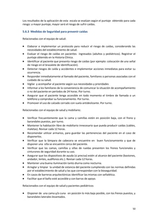 50
Los resultados de la aplicación de esta escala se evalúan según el puntaje obtenido para cada
riesgo: a mayor puntaje, mayor será el riesgo de sufrir caídas.
5.6.3 Medidas de Seguridad para prevenir caídas
Relacionadas con el equipo de salud:
 Elaborar e implementar un protocolo para reducir el riesgo de caídas, considerando las
necesidades del establecimiento de salud.
 Evaluar el riesgo de caídas en pacientes ingresados (adultos y pediátricos). Registrar el
puntaje obtenido en la Historia Clínica.
 Identificar al paciente que presenta riesgo de caídas (por ejemplo: colocación de una señal
de riesgo en el brazalete de identificación).
 Detectar riesgos de caída y accidentes e implementar acciones inmediatas para evitar su
ocurrencia.
 Responder inmediatamente al llamado del paciente, familiares o personas asociadas con el
cuidado de su salud.
 Vigilar y acompañar al paciente según sus necesidades y prioridades
 Informar a los familiares de la conveniencia de comunicar la situación de acompañamiento
o no del paciente en períodos de 24 horas. Por turno.
 Asegurar que el paciente tenga accesible en todo momento el timbre de llamada o un
teléfono y comprobar su funcionamiento. Por turno.
 Promover el uso de calzado cerrado con suela antideslizante. Por turno.
Relacionadas con el equipo de salud y mobiliario:
 Verificar frecuentemente que la cama y camillas estén en posición baja, con el freno y
barandales puestos, por turno.
 Mantener la habitación libre de mobiliario innecesario que pueda producir caídas (cables,
maletas). Revisar cada 12 horas.
 Recomendar utilizar armarios, para guardar las pertenencias del paciente en el caso de
disponerlos.
 Verificar que la lámpara de cabecera se encuentre en buen funcionamiento y que de
disponer una silla se encuentre cerca del paciente.
 Verificar que las camas, camillas y sillas de ruedas presenten los frenos funcionales y
cinturones de seguridad durante su uso.
 Asegurar que los dispositivos de ayuda (si precisa) estén al alcance del paciente (bastones,
andador, lentes, audífonos etc.). Revisar cada 12 horas.
 Mantener una buena iluminación tanto diurna como nocturna.
 Arreglar y limpiar la unidad de estancia del paciente cumpliendo con las normas definidas
por el establecimiento de salud y las que correspondan con la bioseguridad.
 En casos de barreras arquitectónicas identificar las mismas con señalética.
 Facilitar que el baño esté accesible y con barras de apoyo.
Relacionados con el equipo de salud y pacientes pediátricos
 Disponer de una cama y/o cuna en posición lo más baja posible, con los frenos puestos, y
barandales laterales levantados.
 