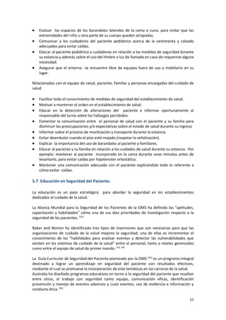 51
 Evaluar los espacios de los barandales laterales de la cama o cuna, para evitar que las
extremidades del niño u otra parte de su cuerpo queden atrapadas.
 Comunicar a los cuidadores del paciente pediátrico acerca de la vestimenta y calzado
adecuados para evitar caídas.
 Educar al paciente pediátrico y cuidadores en relación a las medidas de seguridad durante
su estancia y además sobre el uso del timbre o luz de llamada en caso de requerirse alguna
necesidad.
 Asegurar que el entorno se encuentre libre de equipos fuera de uso y mobiliario en su
lugar.
Relacionadas con el equipo de salud, paciente, familiar y personas encargadas del cuidado de
salud
 Facilitar todo el conocimiento de medidas de seguridad del establecimiento de salud.
 Motivar a mantener el orden en el establecimiento de salud.
 Educar en la detección de alteraciones del paciente e informar oportunamente al
responsable del turno sobre los hallazgos percibidos.
 Fomentar la comunicación entre el personal de salud con el paciente y su familia para
disminuir las preocupaciones y/o expectativas sobre el estado de salud durante su ingreso
 Informar sobre el proceso de movilización y transporte durante la estancia.
 Evitar deambular cuando el piso esté mojado (respetar la señalización).
 Explicar la importancia del uso de barandales al paciente y familiares.
 Educar al paciente y su familia en relación a los cuidados de salud durante su estancia. Por
ejemplo: mantener al paciente incorporado en la cama durante unos minutos antes de
levantarlo, para evitar caídas por hipotensión ortostática.
 Mantener una comunicación adecuada con el paciente explicándole todo lo referente a
cómo evitar caídas.
5.7 Educación en Seguridad del Paciente.
La educación es un paso estratégico para abordar la seguridad en los establecimientos
dedicados al cuidado de la salud.
La Alianza Mundial para la Seguridad de los Pacientes de la OMS ha definido las “aptitudes,
capacitación y habilidades” cómo una de sus diez prioridades de investigación respecto a la
seguridad de los pacientes. (53)
Baker and Norton ha identificado tres tipos de inversiones que son necesarias para que las
organizaciones de cuidado de la salud mejores la seguridad; una de ellas es incrementar el
conocimiento de las “habilidades para analizar eventos y detectar las vulnerabilidades que
existen en los sistemas de cuidado de la salud” entre el personal, tanto a niveles gerenciales
como entre el equipo de salud de primer mando. (53, 54)
La Guía Curricular de Seguridad del Paciente planteado por la OMS (55)
es un programa integral
destinado a lograr un aprendizaje en seguridad del paciente con resultados efectivos,
mediante el cual se promueve la incorporación de este temáticas en las carreras de la salud.
Australia ha diseñado programas educativos en torno a la seguridad del paciente que resaltan
entre otros, el trabajo con seguridad como equipo, comunicación eficaz, identificación
prevención y manejo de eventos adversos y cuasi eventos, uso de evidencia e información y
conducta ética.(56)
 