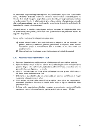 52
En respuesta al programa integral en seguridad del paciente de la Organización Mundial de la
Salud, esta Cartera de Estado recomienda a todas las Instituciones de Educación Superior en
Ciencias de la Salud, incorporar las prácticas seguras descritas, en los programas curriculares
de las Carreras en Ciencias de la Salud, con el propósito de articular esfuerzos conjuntos desde
el pregrado y posgrado para que se fortalezcan las competencias de todos los profesionales de
la salud en los establecimientos de salud.
Para esta práctica se establece como objetivo principal, fortalecer las competencias de todos
los profesionales, trabajadores, personal de salud y administrativo en general en materia de
seguridad del paciente.
Para lo cual se requiere de los establecimientos de salud:
a) Brindar capacitaciones y educación continua en seguridad de los pacientes a la
gerencia, dirección, subdirección, personal, proveedores de servicios y todos aquellos
relacionados directa o indirectamente con lo cuidados de la salud dentro del
establecimiento.
b) Educar al paciente, familia y personas relacionadas con el cuidado de su salud.
5.7.1 Acciones del establecimiento de salud
 Promover líneas de investigación en temas relacionados con la seguridad del paciente.
 Realizar al menos una vez al año una jornada de capacitación y educación en seguridad del
paciente dirigido a los profesionales, trabajadores, administrativos y personal de salud en
general, incluyendo al paciente y su familia.
 Dirigir la capacitación en función de las necesidades del personal y áreas priorizadas por
los líderes del establecimiento de salud.
 El temario de capacitación debe ser consensuado con las áreas identificadas de mayor
riesgo en el establecimiento de salud.
 Todo temario de capacitación debe incluir la manera como aplicar los conocimientos,
habilidades y destrezas adquiridas en función de las prácticas seguras establecidas en el
presente Manual.
 Enfatizar en las capacitaciones el trabajo en equipo, la comunicación efectiva, notificación
de eventos: reconocimiento del evento, registro, análisis, plan de acción y difusión.
 