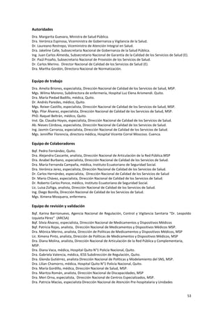53
Autoridades
Dra. Margarita Guevara, Ministra de Salud Pública.
Dra. Verónica Espinosa, Viceministra de Gobernanza y Vigilancia de la Salud.
Dr. Laureano Restrepo, Viceministro de Atención Integral en Salud.
Dra. Jakeline Calle, Subsecretaria Nacional de Gobernanza de la Salud Pública.
Ing. Juan Carlos Almeida, Subsecretario Nacional de Garantía de la Calidad de los Servicios de Salud (E).
Dr. Paúl Proaño, Subsecretario Nacional de Provisión de los Servicios de Salud.
Dr. Carlos Merino. Director Nacional de Calidad de los Servicios de Salud (E).
Dra. Martha Gordón, Directora Nacional de Normatización.
Equipo de trabajo
Dra. Amelia Briones, especialista, Dirección Nacional de Calidad de los Servicios de Salud, MSP.
Mgs. Wilma Moreno, Subdirectora de enfermería, Hospital Luz Elena Arismendi. Quito.
Dra. María Piedad Badillo, médica, Quito.
Dr. Andrés Paredes, médico, Quito.
Mgs. Reixer Castillo, especialista, Dirección Nacional de Calidad de los Servicios de Salud, MSP.
Mgs. Pilar Álvarez, especialista, Dirección Nacional de Calidad de los Servicios de Salud, MSP.
PhD. Raquel Beltrán, médico, Quito.
Inst. Qx. Claudia Hoyos, especialista, Dirección Nacional de Calidad de los Servicios de Salud.
Ab. Nieves Córdova, especialista, Dirección Nacional de Calidad de los Servicios de Salud.
Ing. Jasmín Carranza, especialista, Dirección Nacional de Calidad de los Servicios de Salud.
Mgs. Jenniffer Florencia, directora médica, Hospital Vicente Corral Moscoso. Cuenca.
Equipo de Colaboradores
Bqf. Pedro Fernández, Quito.
Dra. Alejandra Cascante, analista, Dirección Nacional de Articulación de la Red Pública.MSP
Dra. Anabel Burbano, especialista, Dirección Nacional de Calidad de los Servicios de Salud.
Dra. María Fernanda Campaña, médica, Instituto Ecuatoriano de Seguridad Social.
Dra. Verónica Jerez, especialista, Dirección Nacional de Calidad de los Servicios de Salud.
Dr. Carlos Hernández, especialista, Dirección Nacional de Calidad de los Servicios de Salud
Dr. Mario Chávez, especialista, Dirección Nacional de Calidad de los Servicios de Salud.
Dr. Roberto Carlos Ponce, médico, Instituto Ecuatoriano de Seguridad Social.
Lic. Luisa Zúñiga, analista, Dirección Nacional de Calidad de los Servicios de Salud.
Ing. Diego Bonilla, Dirección Nacional de Calidad de los Servicios de Salud.
Mgs. Ximena Mosquera, enfermera.
Equipo de revisión y validación
Bqf. Karina Barrionuevo, Agencia Nacional de Regulación, Control y Vigilancia Sanitaria “Dr. Leopoldo
Izquieta Pérez” (ARCSA)
Bqf. Silvia Álvarez, especialista, Dirección Nacional de Medicamentos y Dispositivos Médicos
Bqf. Patricia Rojas, analista, Dirección Nacional de Medicamentos y Dispositivos Médicos MSP.
Dra. Mónica Merino, analista, Dirección de Políticas de Medicamentos y Dispositivos Médicos, MSP
Lic. Ximena Pinto, analista, Dirección de Políticas de Medicamentos y Dispositivos Médicos, MSP
Dra. Diana Molina, analista, Dirección Nacional de Articulación de la Red Pública y Complementaria,
MSP.
Dra. Diana Vaca, médica, Hospital Quito N°1 Policía Nacional, Quito.
Dra. Gabriela Valencia, médica, IESS Subdirección de Regulación, Quito.
Dra. Glenda Gutiérrez, analista Dirección Nacional de Políticas y Modelamiento del SNS, MSP.
Dra. Lilian Chamorro, médica, Hospital Quito N°1 Policía Nacional, Quito.
Dra. María Gordillo, médica, Dirección Nacional de Salud, MSP.
Dra. Maritza Román, analista, Dirección Nacional de Discapacidades, MSP
Dra. Meri Orna, especialista, Dirección Nacional de Centros Especializados, MSP.
Dra. Patricia Macías, especialista Dirección Nacional de Atención Pre-hospitalaria y Unidades
 