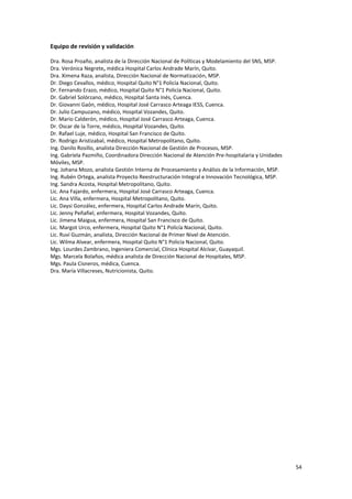 54
Equipo de revisión y validación
Dra. Rosa Proaño, analista de la Dirección Nacional de Políticas y Modelamiento del SNS, MSP.
Dra. Verónica Negrete, médica Hospital Carlos Andrade Marín, Quito.
Dra. Ximena Raza, analista, Dirección Nacional de Normatización, MSP.
Dr. Diego Cevallos, médico, Hospital Quito N°1 Policía Nacional, Quito.
Dr. Fernando Erazo, médico, Hospital Quito N°1 Policía Nacional, Quito.
Dr. Gabriel Solórzano, médico, Hospital Santa Inés, Cuenca.
Dr. Giovanni Gaón, médico, Hospital José Carrasco Arteaga IESS, Cuenca.
Dr. Julio Campuzano, médico, Hospital Vozandes, Quito.
Dr. Mario Calderón, médico, Hospital José Carrasco Arteaga, Cuenca.
Dr. Oscar de la Torre, médico, Hospital Vozandes, Quito.
Dr. Rafael Luje, médico, Hospital San Francisco de Quito.
Dr. Rodrigo Aristizabal, médico, Hospital Metropolitano, Quito.
Ing. Danilo Rosillo, analista Dirección Nacional de Gestión de Procesos, MSP.
Ing. Gabriela Pazmiño, Coordinadora Dirección Nacional de Atención Pre-hospitalaria y Unidades
Móviles, MSP.
Ing. Johana Mozo, analista Gestión Interna de Procesamiento y Análisis de la Información, MSP.
Ing. Rubén Ortega, analista Proyecto Reestructuración Integral e Innovación Tecnológica, MSP.
Ing. Sandra Acosta, Hospital Metropolitano, Quito.
Lic. Ana Fajardo, enfermera, Hospital José Carrasco Arteaga, Cuenca.
Lic. Ana Villa, enfermera, Hospital Metropolitano, Quito.
Lic. Daysi González, enfermera, Hospital Carlos Andrade Marín, Quito.
Lic. Jenny Peñafiel, enfermera, Hospital Vozandes, Quito.
Lic. Jimena Maigua, enfermera, Hospital San Francisco de Quito.
Lic. Margot Urco, enfermera, Hospital Quito N°1 Policía Nacional, Quito.
Lic. Ruví Guzmán, analista, Dirección Nacional de Primer Nivel de Atención.
Lic. Wilma Alvear, enfermera, Hospital Quito N°1 Policía Nacional, Quito.
Mgs. Lourdes Zambrano, Ingeniera Comercial, Clínica Hospital Alcívar, Guayaquil.
Mgs. Marcela Bolaños, médica analista de Dirección Nacional de Hospitales, MSP.
Mgs. Paula Cisneros, médica, Cuenca.
Dra. María Villacreses, Nutricionista, Quito.
 