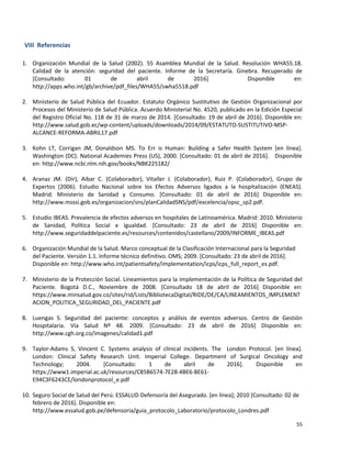 55
VIII Referencias
1. Organización Mundial de la Salud (2002). 55 Asamblea Mundial de la Salud. Resolución WHA55.18.
Calidad de la atención: seguridad del paciente. Informe de la Secretaría. Ginebra. Recuperado de
[Consultado: 01 de abril de 2016] Disponible en:
http://apps.who.int/gb/archive/pdf_files/WHA55/swha5518.pdf
2. Ministerio de Salud Pública del Ecuador. Estatuto Orgánico Sustitutivo de Gestión Organizacional por
Procesos del Ministerio de Salud Pública. Acuerdo Ministerial No. 4520, publicado en la Edición Especial
del Registro Oficial No. 118 de 31 de marzo de 2014. [Consultado: 19 de abril de 2016]. Disponible en:
http://www.salud.gob.ec/wp-content/uploads/downloads/2014/09/ESTATUTO-SUSTITUTIVO-MSP-
ALCANCE-REFORMA-ABRIL17.pdf
3. Kohn LT, Corrigan JM, Donaldson MS. To Err is Human: Building a Safer Health System [en línea].
Washington (DC). National Academies Press (US), 2000. [Consultado: 01 de abril de 2016]. Disponible
en: http://www.ncbi.nlm.nih.gov/books/NBK225182/
4. Aranaz JM. (Dir), Aibar C. (Colaborador), Vitaller J. (Colaborador), Ruiz P. (Colaborador), Grupo de
Expertos (2006). Estudio Nacional sobre los Efectos Adversos ligados a la hospitalización (ENEAS).
Madrid. Ministerio de Sanidad y Consumo. [Consultado: 01 de abril de 2016] Disponible en:
http://www.msssi.gob.es/organizacion/sns/planCalidadSNS/pdf/excelencia/opsc_sp2.pdf.
5. Estudio IBEAS. Prevalencia de efectos adversos en hospitales de Latinoamérica. Madrid: 2010. Ministerio
de Sanidad, Política Social e Igualdad. [Consultado: 23 de abril de 2016] Disponible en:
http://www.seguridaddelpaciente.es/resources/contenidos/castellano/2009/INFORME_IBEAS.pdf
6. Organización Mundial de la Salud. Marco conceptual de la Clasificación Internacional para la Seguridad
del Paciente. Versión 1.1. Informe técnico definitivo. OMS; 2009. [Consultado: 23 de abril de 2016].
Disponible en: http://www.who.int/patientsafety/implementation/icps/icps_full_report_es.pdf.
7. Ministerio de la Protección Social. Lineamientos para la implementación de la Política de Seguridad del
Paciente. Bogotá D.C., Noviembre de 2008. [Consultado 18 de abril de 2016] Disponible en:
https://www.minsalud.gov.co/sites/rid/Lists/BibliotecaDigital/RIDE/DE/CA/LINEAMIENTOS_IMPLEMENT
ACION_POLITICA_SEGURIDAD_DEL_PACIENTE.pdf
8. Luengas S. Seguridad del paciente: conceptos y análisis de eventos adversos. Centro de Gestión
Hospitalaria. Vía Salud Nº 48. 2009. [Consultado: 23 de abril de 2016] Disponible en:
http://www.cgh.org.co/imagenes/calidad1.pdf
9. Taylor-Adams S, Vincent C. Systems analysis of clinical incidents. The London Protocol. [en línea].
London: Clinical Safety Research Unit. Imperial College. Department of Surgical Oncology and
Technology; 2004. [Consultado: 1 de abril de 2016]. Disponible en
https://www1.imperial.ac.uk/resources/C85B6574-7E28-4BE6-BE61-
E94C3F6243CE/londonprotocol_e.pdf
10. Seguro Social de Salud del Perú. ESSALUD Defensoría del Asegurado. [en línea]; 2010 [Consultado: 02 de
febrero de 2016]. Disponible en:
http://www.essalud.gob.pe/defensoria/guia_protocolo_Laboratorio/protocolo_Londres.pdf
 