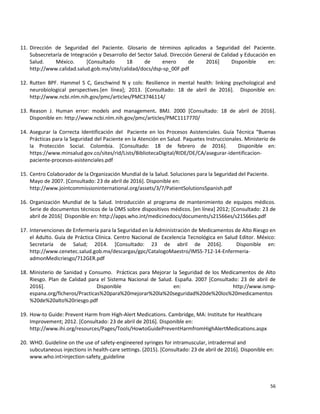 56
11. Dirección de Seguridad del Paciente. Glosario de términos aplicados a Seguridad del Paciente.
Subsecretaría de Integración y Desarrollo del Sector Salud. Dirección General de Calidad y Educación en
Salud. México. [Consultado 18 de enero de 2016] Disponible en:
http://www.calidad.salud.gob.mx/site/calidad/docs/dsp-sp_00F.pdf
12. Rutten BPF. Hammel S C, Geschwind N y cols: Resilience in mental health: linking psychological and
neurobiological perspectives.[en línea]; 2013. [Consultado: 18 de abril de 2016]. Disponible en:
http://www.ncbi.nlm.nih.gov/pmc/articles/PMC3746114/
13. Reason J. Human error: models and management. BMJ. 2000 [Consultado: 18 de abril de 2016].
Disponible en: http://www.ncbi.nlm.nih.gov/pmc/articles/PMC1117770/
14. Asegurar la Correcta Identificación del Paciente en los Procesos Asistenciales. Guía Técnica “Buenas
Prácticas para la Seguridad del Paciente en la Atención en Salud. Paquetes Instruccionales. Ministerio de
la Protección Social. Colombia. [Consultado: 18 de febrero de 2016]. Disponible en:
https://www.minsalud.gov.co/sites/rid/Lists/BibliotecaDigital/RIDE/DE/CA/asegurar-identificacion-
paciente-procesos-asistenciales.pdf
15. Centro Colaborador de la Organización Mundial de la Salud. Soluciones para la Seguridad del Paciente.
Mayo de 2007. [Consultado: 23 de abril de 2016]. Disponible en:
http://www.jointcommissioninternational.org/assets/3/7/PatientSolutionsSpanish.pdf
16. Organización Mundial de la Salud. Introducción al programa de mantenimiento de equipos médicos.
Serie de documentos técnicos de la OMS sobre dispositivos médicos. [en línea] 2012; [Consultado: 23 de
abril de 2016] Disponible en: http://apps.who.int/medicinedocs/documents/s21566es/s21566es.pdf
17. Intervenciones de Enfermería para la Seguridad en la Administración de Medicamentos de Alto Riesgo en
el Adulto. Guía de Práctica Clínica. Centro Nacional de Excelencia Tecnológica en Salud Editor. México:
Secretaría de Salud; 2014. [Consultado: 23 de abril de 2016]. Disponible en:
http://www.cenetec.salud.gob.mx/descargas/gpc/CatalogoMaestro/IMSS-712-14-Enfermeria-
admonMedicriesgo/712GER.pdf
18. Ministerio de Sanidad y Consumo. Prácticas para Mejorar la Seguridad de los Medicamentos de Alto
Riesgo. Plan de Calidad para el Sistema Nacional de Salud. España. 2007 [Consultado: 23 de abril de
2016]. Disponible en: http://www.ismp-
espana.org/ficheros/Practicas%20para%20mejorar%20la%20seguridad%20de%20los%20medicamentos
%20de%20alto%20riesgo.pdf
19. How-to Guide: Prevent Harm from High-Alert Medications. Cambridge, MA: Institute for Healthcare
Improvement; 2012. [Consultado: 23 de abril de 2016]. Disponible en:
http://www.ihi.org/resources/Pages/Tools/HowtoGuidePreventHarmfromHighAlertMedications.aspx
20. WHO. Guideline on the use of safety-engineered syringes for intramuscular, intradermal and
subcutaneous injections in health-care settings. (2015). [Consultado: 23 de abril de 2016]. Disponible en:
www.who.int>injection-safety_guideline
 