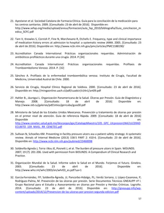 57
21. Ayestaran et al. Sociedad Catalana de Farmacia Clínica. Guía para la conciliación de la medicación para
los centros sanitarios. 2009. [Consultado: 23 de abril de 2016]. Disponible en:
http://www.sefap.org/media/upload/arxius/formacion/aula_fap_2010/bibliografia/Guia_conciliacion_m
edica_SCFC.pdf
22. Tam V, Knowles S, Cornish P, Fine N, Marchesano R, Etchells E. Frequency, type and clinical importance
of medication history errors at admission to hospital: a systematic review JAMA. 2005. [Consultado: 23
de abril de 2016]. Disponible en: http://www.ncbi.nlm.nih.gov/pmc/articles/PMC1188190/
23. Accreditation Canada International. Prácticas organizacionales requeridas. Administración de
antibióticos profilácticos durante una cirugía. 2014. P.[34]
24. Accreditation Canada International. Prácticas organizacionales requeridas. Profilaxis de
Tromboembolismo Venoso. 2014. P. [32]
25. Sánchez A. Profilaxis de la enfermedad tromboembólica venosa. Instituto de Cirugía, Facultad de
Medicina, Universidad Austral de Chile. 2000.
26. Servicio de Cirugía, Hospital Clínico Regional de Valdivia. 2000. [Consultado: 23 de abril de 2016].
Disponible en: http://mingaonline.uach.cl/pdf/cuadcir/v14n1/art09.pdf
27. Hahler B., Jáuregui L. Organización Panamericana de la Salud. Úlceras por Presión. Guía de Diagnóstico y
Manejo. 2008. [Consultado: 18 de abril de 2016] Disponible en:
http://www.sld.cu/galerias/pdf/sitios/gericuba/guia30.pdf
28. Ministerio de Salud de los Estados Unidos Mexicanos. Prevención y tratamiento de úlceras por presión
en el primer nivel de atención. Guía de referencia Rápida. 2009. [Consultado: 18 de abril de 2016]
Disponible en:
http://www.cenetec.salud.gob.mx/descargas/gpc/CatalogoMaestro/105_GPC_Ulcpresion1NA/ULCERAD
ECUBITO_1ER_NIVEL_RR_CENETEC.pdf
29. Sullivan N, Schoelles KM. Preventing in-facility pressure ulcers asa a patient safety strategy: A systematic
review. Annals of Internal Medicine (2013) 158:5 PART 2: 410-6. [Consultado: 23 de abril de 2016].
Disponible en: http://www.ncbi.nlm.nih.gov/pubmed/23460098
30. Soldevilla Agreda J, Torra i Bou JE, Posnett J, et al. The burden of pressure ulcers in Spain. WOUNDS.
2007; 19 (7): 201-206. Used with permission from WOUNDS: A Compendium of Clinical Research and
Practice.
31. Organización Mundial de la Salud. Informe sobre la Salud en el Mundo. Forjemos el futuro. Ginebra.
2003. [Consultado: 23 de abril de 2016]. Disponible en:
http://www.who.int/whr/2003/en/whr03_es.pdf?ua=1
32. García-Fernández, FP; Soldevilla-Ágreda, JJ; Pancorbo-Hidalgo, PL; Verdú Soriano, J; López-Casanova, P;
Rodríguez-Palma, M. Prevención de las úlceras por presión. Serie Documentos Técnicos GNEAUPP nº I.
Grupo Nacional para el Estudio y Asesoramiento en úlceras por Presión y Heridas Crónicas. Logroño.
2014. [Consultado: 23 de abril de 2016]. Disponible en: http://gneaupp.info/wp-
content/uploads/2014/12/Prevencion-de-las-ulceras-por-presion-segunda-edicion.pdf
 
