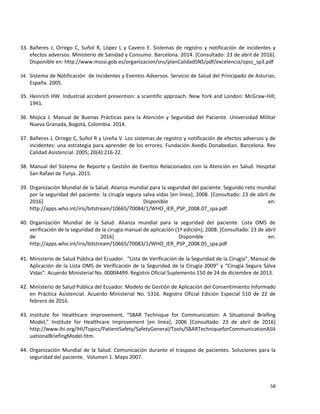 58
33. Bañeres J, Orrego C, Suñol R, López L y Cavero E. Sistemas de registro y notificación de incidentes y
efectos adversos. Ministerio de Sanidad y Consumo. Barcelona. 2014. [Consultado: 23 de abril de 2016].
Disponible en: http://www.msssi.gob.es/organizacion/sns/planCalidadSNS/pdf/excelencia/opsc_sp3.pdf
34. Sistema de Notificación de Incidentes y Eventos Adversos. Servicio de Salud del Principado de Asturias.
España. 2005.
35. Heinrich HW. Industrial accident prevention: a scientific approach. New York and London: McGraw-Hill;
1941.
36. Mojica J. Manual de Buenas Prácticas para la Atención y Seguridad del Paciente. Universidad Militar
Nueva Granada, Bogotá, Colombia. 2014.
37. Bañeres J, Orrego C, Suñol R y Ureña V. Los sistemas de registro y notificación de efectos adversos y de
incidentes: una estrategia para aprender de los errores. Fundación Avedis Donabedian. Barcelona. Rev
Calidad Asistencial. 2005; 20(4):216-22.
38. Manual del Sistema de Reporte y Gestión de Eventos Relacionados con la Atención en Salud. Hospital
San Rafael de Tunja. 2015.
39. Organización Mundial de la Salud. Alianza mundial para la seguridad del paciente. Segundo reto mundial
por la seguridad del paciente: la cirugía segura salva vidas [en línea]; 2008. [Consultado: 23 de abril de
2016] Disponible en:
http://apps.who.int/iris/bitstream/10665/70084/1/WHO_IER_PSP_2008.07_spa.pdf
40. Organización Mundial de la Salud. Alianza mundial para la seguridad del paciente. Lista OMS de
verificación de la seguridad de la cirugía manual de aplicación (1ª edición); 2008. [Consultado: 23 de abril
de 2016] Disponible en:
http://apps.who.int/iris/bitstream/10665/70083/1/WHO_IER_PSP_2008.05_spa.pdf
41. Ministerio de Salud Pública del Ecuador. “Lista de Verificación de la Seguridad de la Cirugía”, Manual de
Aplicación de la Lista OMS de Verificación de la Seguridad de la Cirugía 2009” y “Cirugía Segura Salva
Vidas”. Acuerdo Ministerial No. 00004499. Registro Oficial Suplemento 150 de 24 de diciembre de 2013.
42. Ministerio de Salud Pública del Ecuador. Modelo de Gestión de Aplicación del Consentimiento Informado
en Práctica Asistencial. Acuerdo Ministerial No. 5316. Registro Oficial Edición Especial 510 de 22 de
febrero de 2016.
43. Institute for Healthcare Improvement, “SBAR Technique for Communication: A Situational Briefing
Model,” Institute for Healthcare Improvement [en línea]; 2006 [Consultado: 23 de abril de 2016]
http://www.ihi.org/IHI/Topics/PatientSafety/SafetyGeneral/Tools/SBARTechniqueforCommunicationASit
uationalBriefingModel.htm.
44. Organización Mundial de la Salud. Comunicación durante el traspaso de pacientes. Soluciones para la
seguridad del paciente. Volumen 1. Mayo 2007.
 
