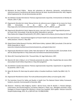 59
45. Ministerio de Salud Pública. Norma del subsistema de referencia, derivación, contrareferencia,
referencia inversa y transferencia del Sistema Nacional de Salud. Acuerdo Ministerial No. 4431. Registro
Oficial Suplemento No. 151 de 26 de diciembre de 2013.
46. Accreditation Canada International. Prácticas organizacionales requeridas. Entrenamiento en Bombas de
Infusión. 2014. P. [20].
47. Organización Mundial de la Salud. Manual técnico de referencia para la higiene de las manos [en línea].
2009. [Consultado: 23 de abril de 2016] Disponible en:
http://apps.who.int/iris/bitstream/10665/102537/1/WHO_IER_PSP_2009.02_spa.pdf
48. Organización Mundial de la Salud. Higiene de manos: ¿por qué, cómo, cuándo? Seguridad del paciente
[en línea]; 2012. [Consultado: 23 de abril de 2016] Disponible en: paciente
http://www.who.int/gpsc/5may/tools/ES_PSP_GPSC1_Higiene-de-las-Manos_BrochureSpanish-2012.pdf
49. The Joint Comission. Improved Hand Hygiene to Prevent Health Care-Associated Infections. Patient
Safety Solutions. Volume 1. May 2007
50. Global Patient Safety Research Priorities. WHO Patient Safety. Updated: 2008. [consultado: 23 de abril de
2016]; Disponible en: http://
www.who.int/patientsafety/research/activities/priority_setting/en/index.html
51. Organización Mundial de la Salud. Caídas. Nota descriptiva N.° 344, Octubre de 2012. [Consultado: 26 de
abril de 2016] Disponible en: http://www.who.int/mediacentre/factsheets/fs344/es
52. Morse JM. Preventing Patient Falls. Thousand Oaks, CA: Sage Publications; 1997.
53. Maureira M, Soto S, Matus E, et al. Protocolo prevención de caídas. Chile: Hospital Base de Linares 2010
[Consultado 10 abril 2016]. Disponible en: http://bit.ly/1gwtC1H
54. Accreditation Canada International. Prácticas organizacionales requeridas. Capacitación en seguridad de
los pacientes. 2014. P. [22].
55. Baker GR, Norton PG. Next steps for patient safety in Canadian healthcare. Healthc Pap 2004; 5 (3): 75-
80.
56. Organización Mundial de la Salud. The multi-professional patient safety curriculum guide. 2012
57. The Australian Council for Safety and Quality in Health Care The National Patient Safety Framework.
Canberra, Australia: Commonwealth of Australia; 2005.
58. Deverick J. Anderson, Kelly Podgorny, Sandra I. Berríos-Torres, Dale W. Bratzler, E. Patchen Dellinger,
Linda Greene, Ann-Christine Nyquist, Lisa Saiman, Deborah S. Yokoe, Lisa L. Maragakis and Keith S. Kaye.
Strategies to Prevent Surgical Site Infections in Acute Care Hospitals: 2014 Update. Infection Control &
Hospital Epidemiology, 2015, 35, p. [605-627] doi: 10.1086/591064.
 