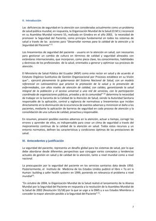 7
II. Introducción
Las deficiencias de seguridad en la atención son consideradas actualmente como un problema
de salud pública mundial, en respuesta, la Organización Mundial de la Salud (O.M.S.) reconoció
en su Asamblea Mundial número 55, realizada en Ginebra en el año 2002, la necesidad de
promover la Seguridad del Paciente, como principio fundamental en todos los sistemas de
salud a través de las acciones para “Desarrollar normas para la calidad de la atención y la
Seguridad del Paciente” (1)
Los lineamientos de seguridad del paciente - usuario en la atención en salud, son necesarios
para gestionar un cambio de cultura en términos de calidad y seguridad alineados con
estándares internacionales, que incorporan, como pieza clave, los conocimientos, habilidades
y destrezas de los profesionales de la salud, orientados a generar y optimizar sus procesos de
atención.
El Ministerio de Salud Pública del Ecuador (MSP) como ente rector en salud y de acuerdo al
Estatuto Orgánico Sustitutivo de Gestión Organizacional por Procesos establece en su Visión
que“… ejercerá plenamente la gobernanza del Sistema Nacional de Salud, con un modelo
referencial en Latinoamérica que priorice la promoción de la salud y la prevención de
enfermedades, con altos niveles de atención de calidad, con calidez, garantizando la salud
integral de la población y el acceso universal a una red de servicios, con la participación
coordinada de organizaciones públicas, privadas y de la comunidad” (2)
determina la necesidad
de trabajar en la Garantía de la Calidad de la Atención de Salud, siendo la Autoridad Sanitaria
responsable de la aplicación, control y vigilancia de normativas y lineamientos que incidan
directamente en la disminución de la ocurrencia de eventos adversos y minimicen el daño a los
pacientes, mediante la aplicación de barreras de seguridad en cada proceso de atención y la
consolidación de una cultura de calidad, proactiva y responsable.
En resumen, prevenir posibles eventos adversos en la atención, actuar a tiempo, corregir los
errores y aprender de ellos, es indispensable para crear un clima de seguridad a través del
mejoramiento continuo de la calidad de la atención en salud. Todos estos recursos y un
entorno normativo, definen las características y condiciones óptimas de las prestaciones de
salud.
III. Antecedentes y justificación
La seguridad del paciente, representa un desafío global para los sistemas de salud, por lo que
debe abordarse desde diferentes perspectivas que conjugan varios conceptos y tendencias
actuales de gestión en salud y de calidad de la atención, tanto a nivel mundial como a nivel
nacional.
La preocupación por la seguridad del paciente en los servicios sanitarios data desde 1950.
Posteriormente, el Instituto de Medicina de los Estados Unidos publicó el libro « To err is
Human: building a safer health system» en 1999, poniendo en relevancia el problema a nivel
mundial(3)
.
“En octubre de 2004, la Organización Mundial de la Salud realizó el lanzamiento de la Alianza
Mundial por la Seguridad del Paciente en respuesta a la resolución de la Asamblea Mundial de
la Salud de 2002 (Resolución 55/18) por la que se urge a la OMS y a sus Estados Miembros a
conceder la mayor atención posible a la Seguridad del Paciente”(1)
.
 