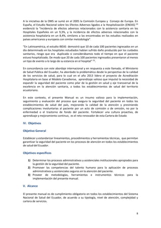 8
A la iniciativa de la OMS se sumó en el 2005 la Comisión Europea y Consejo de Europa. En
España, el Estudio Nacional sobre los Efectos Adversos ligados a la Hospitalización (ENEAS) (4)
evidenció la “incidencia de efectos adversos relacionados con la asistencia sanitaria en los
Hospitales Españoles en un 9,3%, y la incidencia de efectos adversos relacionados con la
asistencia hospitalaria en un 8,4%, similares a las encontradas en los estudios realizados en
países americanos y europeos con similar metodología”.
“En Latinoamérica, el estudio IBEAS demostró que 10 de cada 100 pacientes ingresados en un
día determinado en los hospitales estudiados habían sufrido daño producido por los cuidados
sanitarios, riesgo que era duplicado si considerábamos todo el tiempo en que el paciente
estuvo hospitalizado. De modo que 20 de cada 100 pacientes ingresados presentaron al menos
un tipo de evento a lo largo de su estancia en el hospital” (5)
.
En concordancia con este abordaje internacional y en respuesta a este llamado, el Ministerio
de Salud Pública del Ecuador, ha abordado la problemática desde la perspectiva de la calidad
de los servicios de salud, para lo cual en el año 2013 lidera el proyecto de Acreditación
Hospitalaria en base al Modelo Canadiense, aprendizaje valioso que impulsó la necesidad de
expandir la seguridad del paciente como pilar de la gestión en salud y eje transversal de la
excelencia en la atención sanitaria, a todos los establecimientos de salud del territorio
ecuatoriano.
En este contexto, el presente Manual es un insumo valioso para la implementación,
seguimiento y evaluación del proceso que asegura la seguridad del paciente en todos los
establecimientos de salud del país, mejorando la calidad de la atención y previniendo
complicaciones involuntarias al paciente por un acto de comisión o de omisión, no por la
enfermedad o el trastorno de fondo del paciente. Fortalecer una cultura proactiva, de
aprendizaje y mejoramiento continuo, es el reto renovador de esta Cartera de Estado
IV. Objetivos
Objetivo General
Establecer y estandarizar lineamientos, procedimientos y herramientas técnicas, que permitan
garantizar la seguridad del paciente en los procesos de atención en todos los establecimientos
de salud del Ecuador.
Objetivos específicos
1) Determinar los procesos administrativos y asistenciales institucionales apropiados para
la gestión de la seguridad del paciente.
2) Promover las competencias del talento humano para la aplicación de procesos
administrativos y asistenciales seguros en la atención del paciente.
3) Proveer de metodologías, herramientas e instrumentos técnicos para la
implementación del presente manual.
V. Alcance
El presente manual es de cumplimiento obligatorio en todos los establecimientos del Sistema
Nacional de Salud del Ecuador, de acuerdo a su tipología, nivel de atención, complejidad y
cartera de servicios.
 