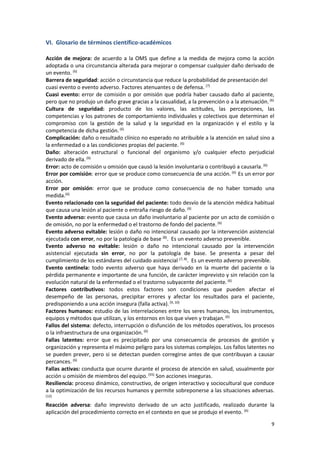 9
VI. Glosario de términos científico-académicos
Acción de mejora: de acuerdo a la OMS que define a la medida de mejora como la acción
adoptada o una circunstancia alterada para mejorar o compensar cualquier daño derivado de
un evento. (6)
Barrera de seguridad: acción o circunstancia que reduce la probabilidad de presentación del
cuasi evento o evento adverso. Factores atenuantes o de defensa. (7)
Cuasi evento: error de comisión o por omisión que podría haber causado daño al paciente,
pero que no produjo un daño grave gracias a la casualidad, a la prevención o a la atenuación. (6)
Cultura de seguridad: producto de los valores, las actitudes, las percepciones, las
competencias y los patrones de comportamiento individuales y colectivos que determinan el
compromiso con la gestión de la salud y la seguridad en la organización y el estilo y la
competencia de dicha gestión.(6)
Complicación: daño o resultado clínico no esperado no atribuible a la atención en salud sino a
la enfermedad o a las condiciones propias del paciente. (6)
Daño: alteración estructural o funcional del organismo y/o cualquier efecto perjudicial
derivado de ella.(6)
Error: acto de comisión u omisión que causó la lesión involuntaria o contribuyó a causarla.(6)
Error por comisión: error que se produce como consecuencia de una acción. (6)
Es un error por
acción.
Error por omisión: error que se produce como consecuencia de no haber tomado una
medida.(6)
Evento relacionado con la seguridad del paciente: todo desvío de la atención médica habitual
que causa una lesión al paciente o entraña riesgo de daño. (6)
Evento adverso: evento que causa un daño involuntario al paciente por un acto de comisión o
de omisión, no por la enfermedad o el trastorno de fondo del paciente. (6)
Evento adverso evitable: lesión o daño no intencional causado por la intervención asistencial
ejecutada con error, no por la patología de base (8)
. Es un evento adverso prevenible.
Evento adverso no evitable: lesión o daño no intencional causado por la intervención
asistencial ejecutada sin error, no por la patología de base. Se presenta a pesar del
cumplimiento de los estándares del cuidado asistencial (7, 8)
. Es un evento adverso prevenible.
Evento centinela: todo evento adverso que haya derivado en la muerte del paciente o la
pérdida permanente e importante de una función, de carácter imprevisto y sin relación con la
evolución natural de la enfermedad o el trastorno subyacente del paciente.(6)
Factores contributivos: todos estos factores son condiciones que pueden afectar el
desempeño de las personas, precipitar errores y afectar los resultados para el paciente,
predisponiendo a una acción insegura (falla activa).(9, 10)
Factores humanos: estudio de las interrelaciones entre los seres humanos, los instrumentos,
equipos y métodos que utilizan, y los entornos en los que viven y trabajan. (6)
Fallos del sistema: defecto, interrupción o disfunción de los métodos operativos, los procesos
o la infraestructura de una organización.(6)
Fallas latentes: error que es precipitado por una consecuencia de procesos de gestión y
organización y representa el máximo peligro para los sistemas complejos. Los fallos latentes no
se pueden prever, pero si se detectan pueden corregirse antes de que contribuyan a causar
percances. (6)
Fallas activas: conducta que ocurre durante el proceso de atención en salud, usualmente por
acción u omisión de miembros del equipo.(55)
Son acciones inseguras.
Resiliencia: proceso dinámico, constructivo, de origen interactivo y sociocultural que conduce
a la optimización de los recursos humanos y permite sobreponerse a las situaciones adversas.
(12)
Reacción adversa: daño imprevisto derivado de un acto justificado, realizado durante la
aplicación del procedimiento correcto en el contexto en que se produjo el evento. (6)
 