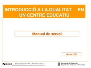   INTRODUCCIÓ A LA QUALITAT  EN UN CENTRE EDUCATIU Manual de servei Gener 2008 Generalitat de Catalunya Departament d’Educació i Universitats Q i MC Projecte de Qualitat i Millora Contínua  