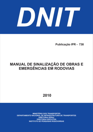DNIT
MINISTÉRIO DOS TRANSPORTES
DEPARTAMENTO NACIONAL DE INFRAESTRUTURA DE TRANSPORTES
DIRETORIA GERAL
DIRETORIA EXECUTIVA
INSTITUTO DE PESQUISAS RODOVIÁRIAS
MANUAL DE SINALIZAÇÃO DE OBRAS E
EMERGÊNCIAS EM RODOVIAS
2010
Publicação IPR - 738
 