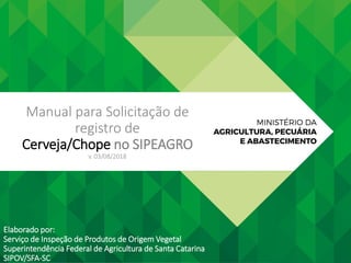 Manual para Solicitação de
registro de
Cerveja/Chope no SIPEAGRO
v. 03/08/2018
Elaborado por:
Serviço de Inspeção de Produtos de Origem Vegetal
Superintendência Federal de Agricultura de Santa Catarina
SIPOV/SFA-SC
 