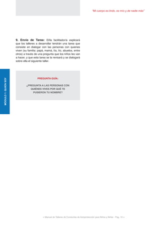 “Mi cuerpo es lindo, es mío y de nadie más”
< Manual de Talleres de Conductas de Autoprotección para Niños y Niñas - Pag. 10 >
MÓDULO1:QUIENSOY
9. Envío de Tarea: El/la facilitador/a explicará
que los talleres a desarrollar tendrán una tarea que
consiste en dialogar con las personas con quienes
viven (su familia: papá, mamá, tía, tío, abuelos, entre
otros) a través de una pregunta que los niños les van
a hacer, y que esta tarea se la revisará y se dialogará
sobre ella el siguiente taller.
PREGUNTA GUÍA:
	
¿PREGUNTA A LAS PERSONAS CON
QUIÉNES VIVES POR QUÉ TE
PUSIERON TU NOMBRE?
 