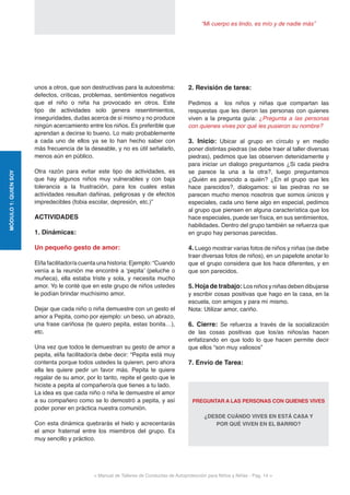 “Mi cuerpo es lindo, es mío y de nadie más”
< Manual de Talleres de Conductas de Autoprotección para Niños y Niñas - Pag. 14 >
MÓDULO1:QUIENSOY
unos a otros, que son destructivas para la autoestima:
defectos, críticas, problemas, sentimientos negativos
que el niño o niña ha provocado en otros. Este
tipo de actividades solo genera resentimientos,
inseguridades, dudas acerca de sí mismo y no produce
ningún acercamiento entre los niños. Es preferible que
aprendan a decirse lo bueno. Lo malo probablemente
a cada uno de ellos ya se lo han hecho saber con
más frecuencia de la deseable, y no es útil señalarlo,
menos aún en público.
Otra razón para evitar este tipo de actividades, es
que hay algunos niños muy vulnerables y con baja
tolerancia a la frustración, para los cuales estas
actividades resultan dañinas, peligrosas y de efectos
impredecibles (fobia escolar, depresión, etc.)”
ACTIVIDADES
1. Dinámicas:
Un pequeño gesto de amor:
El/la facilitador/a cuenta una historia: Ejemplo: “Cuando
venía a la reunión me encontré a ‘pepita’ (peluche o
muñeca), ella estaba triste y sola, y necesita mucho
amor. Yo le conté que en este grupo de niños ustedes
le podían brindar muchísimo amor.
Dejar que cada niño o niña demuestre con un gesto el
amor a Pepita, como por ejemplo: un beso, un abrazo,
una frase cariñosa (te quiero pepita, estas bonita…),
etc.
Una vez que todos le demuestran su gesto de amor a
pepita, el/la facilitador/a debe decir: “Pepita está muy
contenta porque todos ustedes la quieren, pero ahora
ella les quiere pedir un favor más. Pepita te quiere
regalar de su amor, por lo tanto, repite el gesto que le
hiciste a pepita al compañero/a que tienes a tu lado.
La idea es que cada niño o niña le demuestre el amor
a su compañero como se lo demostró a pepita, y así
poder poner en práctica nuestra comunión.
Con esta dinámica quebrarás el hielo y acrecentarás
el amor fraternal entre los miembros del grupo. Es
muy sencillo y práctico.
2. Revisión de tarea:
Pedimos a los niños y niñas que compartan las
respuestas que les dieron las personas con quienes
viven a la pregunta guía: ¿Pregunta a las personas
con quienes vives por qué les pusieron su nombre?
3. Inicio: Ubicar al grupo en círculo y en medio
poner distintas piedras (se debe traer al taller diversas
piedras), pedimos que las observen detenidamente y
para iniciar un dialogo preguntamos ¿Si cada piedra
se parece la una a la otra?, luego preguntamos
¿Quién es parecido a quién? ¿En el grupo que les
hace parecidos?, dialogamos: si las piedras no se
parecen mucho menos nosotros que somos únicos y
especiales, cada uno tiene algo en especial, pedimos
al grupo que piensen en alguna característica que los
hace especiales, puede ser física, en sus sentimientos,
habilidades. Dentro del grupo también se refuerza que
en grupo hay personas parecidas.
4. Luego mostrar varias fotos de niños y niñas (se debe
traer diversas fotos de niños), en un papelote anotar lo
que el grupo considera que los hace diferentes, y en
que son parecidos.
5. Hoja de trabajo: Los niños y niñas deben dibujarse
y escribir cosas positivas que hago en la casa, en la
escuela, con amigos y para mí mismo.
Nota: Utilizar amor, cariño.
6. Cierre: Se refuerza a través de la socialización
de las cosas positivas que los/as niños/as hacen
enfatizando en que todo lo que hacen permite decir
que ellos “son muy valiosos”
7. Envío de Tarea:
PREGUNTAR A LAS PERSONAS CON QUIENES VIVES
¿DESDE CUÁNDO VIVES EN ESTÁ CASA Y
POR QUÉ VIVEN EN EL BARRIO?
 
