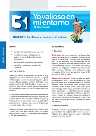 “Mi cuerpo es lindo, es mío y de nadie más”
< Manual de Talleres de Conductas de Autoprotección para Niños y Niñas - Pag. 16 >
METAS:
•	 Identificar cómo es mi barrio, que hay en él.
•	 Identificar los lugares, sitios que me
gusta y no me gusta de mi barrio y de
otros lugares.
•	 Identificar a las personas con quienes vivo.
•	 Identificar y reconocer a personas de
confianza.
APOYO TEÓRICO:
Dentro del trabajo de prevención de abuso es muy
importante el poder identificar espacio o lugares
confiables para los niños/as es decir aquellos lugares
donde ellos/as puedan sentirse protegidos, que
pueden estar dentro de la familia en la casa o en el
barrio, de igual manera conocer aquellos lugares que
les representan peligro o no son de su agrado para los
niños/as.
Esimportantediferenciarlosespaciosconsentimientos
y como esos sentimientos influyen para alejarnos de
aquellos lugares en los cuales estamos inseguros y
tomar posiciones para estar seguros y protegidos,
posteriormente veremos a las personas de confianza
en la vida de los niños y niñas.
Debemos enfatizar en los sentimientos de los niños
y niñas para que ellos puedan evitar los lugares
peligrosos para ellos/as. Los sentimientos son valiosos
y hay que hacerles caso.
ACTIVIDADES
1. Dinámica
Distensión: Se forma un circulo con lugares fijos
para cada una de las personas y el/la facilitador/a que
está en el medio dice: Tormenta para las personas
con… y se menciona una característica de las
personas que están ahí como zapatos blancos, saco
azul, medias rojas, quienes usan lentes, entre otras; y
los niños que tengas las características mencionadas
deben cambiarse de lugar y el/la facilitador/a ocupa
ese lugar, y el niño o niña que queda sin lugar tendrá
que pasar a dirigir el juego.
Masaje de espaldas: Todas los niños se ponen
de espaldas un grupo y otro grupo detrás, el grupo
que está detrás le da masajes para lo cual los niños
deberán hacer los masajes como ratones, como
serpientes, como arañas, como vacas, como gatos,
como hormigas, como ovejas, entre otros y mientras se
realice los masajes se realizará los fonemas (sonidos)
según el animal correspondiente. Al final se los niños
pueden escoger un masaje a su elección. Luego se
intercambian los grupos enfatizando en cada grupo
que haya que hacer lo que nos gustaría que hagan
con nosotros.
2. Revisión de tarea:
Pedimos a los niños que compartan las respuestas
que les dieron las personas con quienes viven a la
pregunta guía: ¿Desde cuándo vives en esta casa y
por qué viven en el barrio?
MÓDULO1:QUIENSOY
3OBJETIVO: Identificar y reconocer MI entorno
TERCER TALLER
Yovalioso
mientorno
en
 