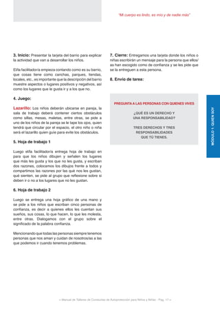 < Manual de Talleres de Conductas de Autoprotección para Niños y Niñas - Pag. 17 >
“Mi cuerpo es lindo, es mío y de nadie más”
7. Cierre: Entregamos una tarjeta donde los niños o
niñas escribirán un mensaje para la persona que ellos/
as han escogido como de confianza y se les pide que
se la entreguen a esta persona.
8. Envío de tarea:
PREGUNTA A LAS PERSONAS CON QUIENES VIVES
¿QUÉ ES UN DERECHO Y
UNA RESPONSABILIDAD?
TRES DERECHOS Y TRES
RESPONSABILIDADES
QUE TÚ TIENES.
3. Inicio: Presentar la tarjeta del barrio para explicar
la actividad que van a desarrollar los niños.
El/la facilitador/a empieza contando como es su barrio,
que cosas tiene como canchas, parques, tiendas,
locales, etc., es importante que la descripción del barrio
muestre aspectos o lugares positivos y negativos, así
como los lugares que le gusta ir y a los que no.
4. Juego:
Lazarillo: Los niños deberán ubicarse en pareja, la
sala de trabajo deberá contener ciertos obstáculos
como sillas, mesas, maletas, entre otras, se pide a
uno de los niños de la pareja se le tape los ojos, quien
tendrá que circular por el espacio, el otro niño o niña
será el lazarillo quien guíe para evite los obstáculos.
5. Hoja de trabajo 1
Luego el/la facilitador/a entrega hoja de trabajo en
para que los niños dibujen y señalen los lugares
que más les gusta y los que no les gusta, y escriban
dos razones, colocamos los dibujos frente a todos y
compartimos las razones por las qué nos les gustan,
qué sienten, se pide al grupo que reflexione sobre si
deben ir o no a los lugares que no les gustan.
6. Hoja de trabajo 2
Luego se entrega una hoja gráfico de una mano y
se pide a los niños que escriban cinco personas de
confianza, es decir a quienes ellos les cuentan sus
sueños, sus cosas, lo que hacen, lo que les molesta,
entre otras. Dialogamos con el grupo sobre el
significado de la palabra confianza.
Mencionando que todas las personas siempre tenemos
personas que nos aman y cuidan de nosotros/as a las
que podemos ir cuando tenemos problemas.
MÓDULO1:QUIENSOY
 