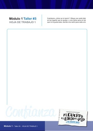 AUTOPROTECCIÓN
Módulo 1 - Taller #3 - HOJA DE TRABAJO 1
HOJA DE TRABAJO 1
Módulo 1 Taller #3 Cuéntanos ¿cómo es tu barrio?. Dibuja una carita feliz
en los lugares que te gustan, y una carita seria en los
que no te gusta estar, escribe una razón para cada uno.
yDENADIEMÁS
CORPORACIÓN GESTIÓN ECUADOR
Confianza
 