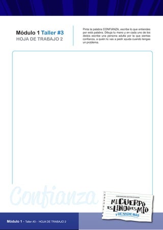 AUTOPROTECCIÓN
Módulo 1 - Taller #3 - HOJA DE TRABAJO 2
HOJA DE TRABAJO 2
Módulo 1 Taller #3
Pinta la palabra CONFIANZA, escribe lo que entiendes
por está palabra. Dibuja tu mano y en cada uno de los
dedos escribe una persona adulta por la que sientas
confianza, a quién tú vas a pedir ayuda cuando tengas
un problema.
yDENADIEMÁS
CORPORACIÓN GESTIÓN ECUADOR
Confianza
 