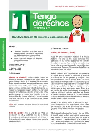 “Mi cuerpo es lindo, es mío y de nadie más”
< Manual de Talleres de Conductas de Autoprotección para Niños y Niñas - Pag. 20 >
MÓDULO2:MISDERECHOSSIVALEN
METAS:
•	 Generar la conciencia de que los niños y
niñas son seres humanos en crecimiento
y que tienen derechos y obligaciones
•	 Hacer a los niños conocer sus derechos
y responsabilidades.
PRIMER MOMENTO
ACTIVIDADES
1. Dinámicas
Masaje de espaldas: Todas los niños y niñas se
ponen de espaldas un grupo y otro grupo detrás, el
grupo que está detrás le da masajes para lo cual los
niños deberán hacer los masajes como ratones, como
serpientes, como arañas, como vacas, como gatos,
como hormigas, como ovejas, entre otros y mientras se
realice los masajes se realizará los fonemas (sonidos)
según el animal correspondiente. Al final se los niños
pueden escoger un masaje a su elección. Luego se
intercambian los grupos enfatizando en cada grupo
que haya que hacer lo que nos gustaría que hagan
con nosotros.
Nota: Esta dinámica se repite igual que en el taller
anterior.
Silla de aprecio: Uno a uno de las niños se
sientan en una silla y los demás dicen por lo menos
5 cosas buenas de la persona que está ahí sentada y
finalmente se le da un aplauso y se continua con el/a
siguiente niño/a.
2. Contar un cuento:
Cuento del molinero y el Rey
Hace 200 años vivía el Rey Federico II de Prusia.
Federico era uno de los reyes alemanes más
poderosos de su tiempo. Doscientos mil soldados
formaban su ejército. Los territorios de su territorio
de su reino eran casi tan grandes como el territorio
que ocupan el Salvador, Nicaragua y Costa Rica. La
Capital del Reino era Berlín
El Rey Federico tenía un palacio en las afueras de
la Capital. Ahí se retiraba a descansar y gozar de
la tranquilidad de sus jardines y bosques. Pero
desgraciadamente junto al palacio había un molino
de viento. Este molino le pertenecía a un señor que lo
usaba para moler los granos de trigo hasta convertirlos
en fina y blanda harina. Apenas soplaba el viento
comenzaban a girar las grandes aspas. Estás a su
vez movían las ruedas de piedra que comenzaban a
moler; y todo junto hacía un escándalo que llegaba
a muchos metros de distancia. El Rey se molestaba,
pues decía que con ese escándalo no podía pensar ni
trabajar. Mucho menos descansar.
Por fin un día mandó llamar al molinero y le dijo: -
Usted comprenderá que no podemos seguir juntos
en este lugar. Uno de los dos tendrá que retirarse.
¿Cuánto puede darme usted por este palacio?
Al principio el molinero no le entendió y por eso el Rey
le explicó: Usted no tiene dinero como para comprar
este palacio. Por eso será mejor que me venda su
molino. –Bueno. Le dijo el molinero – Yo no tengo dinero
para comprarle su palacio pero usted tampoco puede
comprarme el molino. El molino no está a la venta.
1OBJETIVO: Conocer MIS derechos y responsabilidades
PRIMER TALLER
derechos
Tengo
 