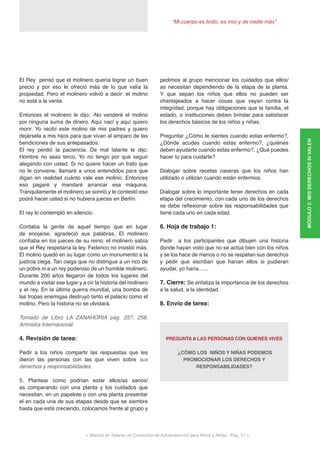< Manual de Talleres de Conductas de Autoprotección para Niños y Niñas - Pag. 21 >
“Mi cuerpo es lindo, es mío y de nadie más”
El Rey pensó que el molinero quería lograr un buen
precio y por eso le ofreció más de lo que valía la
propiedad. Pero el molinero volvió a decir: el molino
no está a la venta.
Entonces el molinero le dijo; -No venderé el molino
por ninguna suma de dinero. Aquí nací y aquí quiero
morir. Yo recibí este molino de mis padres y quiero
dejársela a mis hijos para que vivan al amparo de las
bendiciones de sus antepasados.
El rey perdió la paciencia. De mal talante le dijo:
Hombre no seas terco. Yo no tengo por qué seguir
alegando con usted. Si no quiere hacer un trato que
no le conviene, llamaré a unos entendidos para que
digan en realidad cuánto vale ese molino. Entonces
eso pagaré y mandaré arrancar esa máquina.
Tranquilamente el molinero se sonrió y le contestó eso
podrá hacer usted si no hubiera jueces en Berlín.
El rey lo contempló en silencio.
Contaba la gente de aquel tiempo que en lugar
de enojarse, agradeció sus palabras. El molinero
confiaba en los jueces de su reino: el molinero sabía
que el Rey respetaría la ley. Federico no insistió más.
El molino quedó en su lugar como un monumento a la
justicia ciega. Tan ciega que no distingue a un rico de
un pobre ni a un rey poderoso de un humilde molinero.
Durante 200 años llegaron de todos los lugares del
mundo a visitar ese lugar y a oír la historia del molinero
y el rey. En la última guerra mundial, una bomba de
las tropas enemigas destruyó tanto el palacio como el
molino. Pero la historia no se olvidará.
Tomado de Libro LA ZANAHORIA pág. 257, 258.
Amnistía Internacional.
4. Revisión de tarea:
Pedir a los niños compartir las respuestas que les
dieron las personas con las que viven sobre sus
derechos y responsabilidades.
5. Plantear como podrían estar ellos/as sanos/
as comparando con una planta y los cuidados que
necesitan, en un papelote o con una planta presentar
el en cada una de sus etapas desde que se siembre
hasta que está creciendo, colocamos frente al grupo y
pedimos al grupo mencionar los cuidados que ellos/
as necesitan dependiendo de la etapa de la planta.
Y que sepan los niños que ellos no pueden ser
chantajeados a hacer cosas que vayan contra la
integridad, porque hay obligaciones que la familia, el
estado, o instituciones deben brindar para satisfacer
los derechos básicos de los niños y niñas.
Preguntar ¿Cómo te sientes cuando estas enfermo?,
¿Dónde acudes cuando estas enfermo?, ¿quiénes
deben ayudarte cuando estás enfermo?, ¿Qué puedes
hacer tu para cuidarte?
Dialogar sobre recetas caseras que los niños han
utilizado o utilizan cuando están enfermos.
Dialogar sobre lo importante tener derechos en cada
etapa del crecimiento, con cada uno de los derechos
se debe reflexionar sobre las responsabilidades que
tiene cada uno en cada edad.
6. Hoja de trabajo 1:
Pedir a los participantes que dibujen una historia
donde hayan visto que no se actúa bien con los niños
y se los hace de menos o no se respetan sus derechos
y pedir que escriban que harían ellos si pudieran
ayudar, yo haría…...
7. Cierre: Se enfatiza la importancia de los derechos
a la salud, a la identidad.
8. Envío de tarea:
PREGUNTA A LAS PERSONAS CON QUIENES VIVES
¿CÓMO LOS NIÑOS Y NIÑAS PODEMOS
PROMOCIONAR LOS DERECHOS Y
RESPONSABILIDADES?
MÓDULO2:MISDERECHOSSIVALEN
 