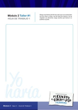 AUTOPROTECCIÓN
“Mi cuerpo es lindo, es mío y de nadie más”
Módulo 2 - Taller #1 - HOJA DE TRABAJO 1
HOJA DE TRABAJO 1
Módulo 2 Taller #1
Dibuja una historia donde has visto que no se actúa bien
con los niños y niñas y se los hace de menos o no se
respetan sus derechos, luego escribe qué harías tú si
pudieran ayudar.
yDENADIEMÁS
CORPORACIÓN GESTIÓN ECUADOR
 
