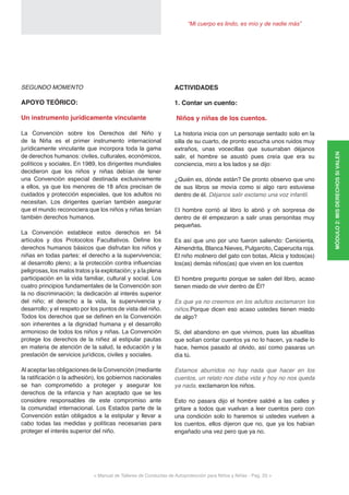 < Manual de Talleres de Conductas de Autoprotección para Niños y Niñas - Pag. 23 >
“Mi cuerpo es lindo, es mío y de nadie más”
SEGUNDO MOMENTO
APOYO TEÓRICO:
Un instrumento jurídicamente vinculante
La Convención sobre los Derechos del Niño y
de la Niña es el primer instrumento internacional
jurídicamente vinculante que incorpora toda la gama
de derechos humanos: civiles, culturales, económicos,
políticos y sociales. En 1989, los dirigentes mundiales
decidieron que los niños y niñas debían de tener
una Convención especial destinada exclusivamente
a ellos, ya que los menores de 18 años precisan de
cuidados y protección especiales, que los adultos no
necesitan. Los dirigentes querían también asegurar
que el mundo reconociera que los niños y niñas tenían
también derechos humanos.
La Convención establece estos derechos en 54
artículos y dos Protocolos Facultativos. Define los
derechos humanos básicos que disfrutan los niños y
niñas en todas partes: el derecho a la supervivencia;
al desarrollo pleno; a la protección contra influencias
peligrosas, los malos tratos y la explotación; y a la plena
participación en la vida familiar, cultural y social. Los
cuatro principios fundamentales de la Convención son
la no discriminación; la dedicación al interés superior
del niño; el derecho a la vida, la supervivencia y
desarrollo; y el respeto por los puntos de vista del niño.
Todos los derechos que se definen en la Convención
son inherentes a la dignidad humana y el desarrollo
armonioso de todos los niños y niñas. La Convención
protege los derechos de la niñez al estipular pautas
en materia de atención de la salud, la educación y la
prestación de servicios jurídicos, civiles y sociales.
Al aceptar las obligaciones de la Convención (mediante
la ratificación o la adhesión), los gobiernos nacionales
se han comprometido a proteger y asegurar los
derechos de la infancia y han aceptado que se les
considere responsables de este compromiso ante
la comunidad internacional. Los Estados parte de la
Convención están obligados a la estipular y llevar a
cabo todas las medidas y políticas necesarias para
proteger el interés superior del niño.
ACTIVIDADES
1. Contar un cuento:
Niños y niñas de los cuentos.
La historia inicia con un personaje sentado solo en la
silla de su cuarto, de pronto escucha unos ruidos muy
extraños, unas vocecillas que susurraban déjanos
salir, el hombre se asustó pues creía que era su
conciencia, miro a los lados y se dijo:
¿Quién es, dónde están? De pronto observo que uno
de sus libros se movía como si algo raro estuviese
dentro de él. Déjanos salir exclamo una voz infantil.
El hombre corrió al libro lo abrió y oh sorpresa de
dentro de él empezaron a salir unas personitas muy
pequeñas.
Es así que uno por uno fueron saliendo: Cenicienta,
Almendrita, Blanca Nieves, Pulgarcito, Caperucita roja.
El niño molinero del gato con botas, Alicia y todos(as)
los(as) demás niños(as) que viven en los cuentos
El hombre pregunto porque se salen del libro, acaso
tienen miedo de vivir dentro de Él?
Es que ya no creemos en los adultos exclamaron los
niños.Porque dicen eso acaso ustedes tienen miedo
de algo?
Si, del abandono en que vivimos, pues las abuelitas
que solían contar cuentos ya no lo hacen, ya nadie lo
hace, hemos pasado al olvido, así como pasaras un
día tú.
Estamos aburridos no hay nada que hacer en los
cuentos, un relato nos daba vida y hoy no nos queda
ya nada, exclamaron los niños.
Esto no pasara dijo el hombre saldré a las calles y
gritare a todos que vuelvan a leer cuentos pero con
una condición solo lo haremos si ustedes vuelven a
los cuentos, ellos dijeron que no, que ya los habían
engañado una vez pero que ya no.
MÓDULO2:MISDERECHOSSIVALEN
 