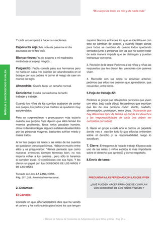“Mi cuerpo es lindo, es mío y de nadie más”
< Manual de Talleres de Conductas de Autoprotección para Niños y Niñas - Pag. 24 >
Y cada uno empezó a hacer sus reclamos.
Caperucita roja: Me molesta pasarme el día
asustada por el feo lobo.
Blanca nieves: Ya no soporto a mi madrastra
mirándose al espejo mágico…
Pulgarcito: Pedía comida para sus hermanos pero
no había en casa. No querían ser abandonados en el
bosque por sus padres ni correr el riesgo de caer en
manos del ogro.
Almendrita: Quería tener un tamaño normal.
Cenicienta: Estaba cansadísima de tanto
trabajar y trabajar.
Cuando los niños de los cuentos acabaron de contar
sus quejas, los padres y las madres se quedaron muy
sorprendidos.
Pero se sorprendieron y preocuparon más todavía
cuando sus propios hijos dijeron que ellos tenían los
mismos problemas. Unos niños pasaban hambre,
otros no tenían colegio, algunos estaban desatendidos
por las personas mayores, bastantes sufrían miedo y
malos tratos.
Al oír las quejas los niños y las niñas de los cuentos
se quedaron preocupadísimos. Hablaron mucho entre
ellos y se preguntaron: “Hemos pensado que como
nuestras aventuras siempre terminan bien, no nos
importa volver a los cuentos…pero sólo lo haremos
si cumplen estas 10 condiciones con sus hijos. Y les
dieron un papel con los DERECHOS DE LOS NIÑOS Y
DE LAS NIÑAS
Tomado de Libro LA ZANAHORIA
Pág. 257, 258. Amnistía Internacional.
2. Dinámica:
El Cartero:
Consiste en que el/la facilitador/a dice que ha venido
el cartero y ha traído cartas para todos los que tengan
zapatos blancos entonces los que se identifiquen con
esto se cambian de puesto, y cuando llegan cartas
para todos se cambian de puesto todos quedando
sentados junto a personas con las que no suelen estar
de esta manera impedir que se distraigan y puedan
interactuar con otros.
3. Revisión de la tarea: Pedimos a los niños y niñas las
respuestas que les dieron las personas con quienes
viven.
4. Recordar con las niños la actividad anterior,
pedimos que ellos nos cuenten que aprendieron, que
recuerdan, entre otros.
5.Hoja de trabajo #2:
Pedimos al grupo que dibujen las personas que viven
con ellos, bajo cada dibujo les pedimos que escriban
que les da esa persona como: afecto, cuidado,
alimentación, protección, entre otras. (Aclarando que
hay diferentes tipos de familia en donde los derechos
y las responsabilidades de cada una deben ser
cumplidos por todos)
6. Hacer un grupo a cada uno le damos un papelote
donde van a escribir todo lo que ellos/as entienden
sobre el derecho y la responsabilidad, luego lo
socializan.
7. Cierre: Entregamos la hoja de trabajo #3 para cada
uno de las niñas o niños escriba lo más importante
sobre el derecho que aprendió y como respetarlo.
8.Envío de tarea:
PREGUNTAR A LAS PERSONAS CON LAS QUE VIVEN
¿QUÉ PUEDEN HACER PARA QUE SE CUMPLAN
LOS DERECHOS DE LOS NIÑOS Y NIÑAS ?
MÓDULO2:MISDERECHOSSIVALEN
 
