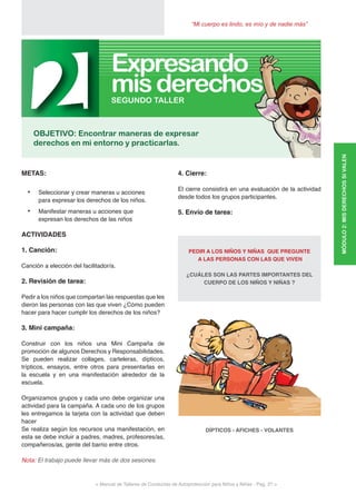 < Manual de Talleres de Conductas de Autoprotección para Niños y Niñas - Pag. 27 >
“Mi cuerpo es lindo, es mío y de nadie más”
4. Cierre:
El cierre consistirá en una evaluación de la actividad
desde todos los grupos participantes.
5. Envío de tarea:
PEDIR A LOS NIÑOS Y NIÑAS QUE PREGUNTE
A LAS PERSONAS CON LAS QUE VIVEN
¿CUÁLES SON LAS PARTES IMPORTANTES DEL
CUERPO DE LOS NIÑOS Y NIÑAS ?
DÍPTICOS - AFICHES - VOLANTES
METAS:
•	 Seleccionar y crear maneras u acciones
para expresar los derechos de los niños.
•	 Manifestar maneras u acciones que
expresan los derechos de las niños
ACTIVIDADES
1. Canción:
Canción a elección del facilitador/a.
2. Revisión de tarea:
Pedir a los niños que compartan las respuestas que les
dieron las personas con las que viven ¿Cómo pueden
hacer para hacer cumplir los derechos de los niños?
3. Mini campaña:
Construir con los niños una Mini Campaña de
promoción de algunos Derechos y Responsabilidades.
Se pueden realizar collages, carteleras, dípticos,
trípticos, ensayos, entre otros para presentarlas en
la escuela y en una manifestación alrededor de la
escuela.
Organizamos grupos y cada uno debe organizar una
actividad para la campaña. A cada uno de los grupos
les entregamos la tarjeta con la actividad que deben
hacer
Se realiza según los recursos una manifestación, en
esta se debe incluir a padres, madres, profesores/as,
compañeros/as, gente del barrio entre otros.
Nota: El trabajo puede llevar más de dos sesiones.
MÓDULO2:MISDERECHOSSIVALEN
2OBJETIVO: Encontrar maneras de expresar
derechos en mi entorno y practicarlas.
SEGUNDO TALLER
misderechos
Expresando
 