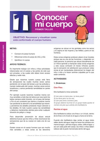 “Mi cuerpo es lindo, es mío y de nadie más”
< Manual de Talleres de Conductas de Autoprotección para Niños y Niñas - Pag. 28 >
METAS:
•	 Conocer el cuerpo humano
•	 Diferenciar entre el cuerpo de niño y niña
•	 Identificar mi cuerpo
APOYO TEÓRICO:
Es importante trabajar con niños y niñas actividades
relacionadas con el cuerpo y las partes de este que
son privadas, a las cuales sólo deben tener acceso
ellos/as y nadie más.
Desde que nacemos nuestro cuerpo está lleno
de sensaciones las cuales muchas veces vamos
perdiendo con el paso del tiempo y por las actitudes y
manejo inadecuado del cuerpo, muchas veces somos
tocados/as y vamos perdiendo sensibilidad en partes
del cuerpo.
Por ejemplo cuando nacemos nuestras manos son
muy sensibles a todo tipo de textura por esa razón los
bebes siempre están tocando, con el paso del tiempo
y Por el uso constante que damos a nuestras manos
van perdiendo la atención a la sensibilidad que tienen,
y percibimos los detalles prestando mayor atención a
los detalles. En todo nuestro cuerpo las sensibilidad
y debemos mantenerlas atentas para evitar cualquier
situación de peligro o riesgo.
Para desarrollar prevención de abuso sexual
debemos buscar que los niños y niñas reconozcan las
sensaciones que da su cuerpo en cada una de sus
partes.
Existen zonas en el cuerpo humano que son mucho
más sensibles a estas zonas se las denomina
erógenas se ubican en los genitales como los senos
y la vagina en las mujeres y las tetillas y pene en los
hombres.
Estas zonas erógenas producen placer al ser tocadas
porque esa es una de las funciones, y dependen en
cada persona, la persona que abusa sexualmente de
un niño/a aprende a manipular estas zonas erógenas
y esto causa confusión en los/as niños/as puesto
que la sensación de satisfacción que producen estas
zonas al ser manipuladas distorsionan la imagen del
niño o niña y lo hacen sentirse culpables por lo que
están sintiendo.
ACTIVIDADES
1. Dinámicas:
Cien Pies:
El/a facilitador/a inicia cantando:
El cien pies no tiene pies, no tiene pies//
Si los tiene pero no los ves;
El cien pies tiene (número) pies.
El grupo deberá reunirse en un grupo hasta ajustar el
número de pies que solicita el/a facilitador/a.
Ranitas al agua
El/a facilitador/a coloca una línea o un círculo, dentro
de la línea o el círculo es el agua y fuera es la tierra.
Cuando el/a facilitador/a diga ranitas al agua todos
saltan dentro del agua, luego se hacen los cambios con
manos al agua , piernas al agua, codos, colita al agua y
así con cada parte del cuerpo, los niños o niñas deben
colocar sólo la parte mencionada dentro del agua.
MÓDULO3:MICUERPOESLINDO
1OBJETIVO: Reconocer y visualizar como
está conformado el cuerpo humano.
PRIMER TALLER
micuerpo
Conocer
 