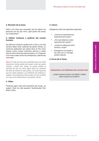 < Manual de Talleres de Conductas de Autoprotección para Niños y Niñas - Pag. 29 >
“Mi cuerpo es lindo, es mío y de nadie más”
5. Cierre:
Dialogamos sobre las siguientes preguntas:
•	 ¿Cuál es la importancia de
cada parte del cuerpo?
•	 ¿Por qué debemos cuidar
cada parte del cuerpo?
•	 ¿Cuál es la diferencia entre
hombre y mujer?
•	 Entregamos una tarjeta a
los niños con un mensaje
positivo adjunto.
6. Envío de la Tarea:
PREGUNTAR A LAS PERSONAS CON LAS QUE VIVEN
¿CÓMO PUEDEN HACER LOS NIÑOS Y NIÑAS
PARA CUIDAR SU CUERPO?
2. Revisión de la tarea: 	
Pedir a los niños que compartan que les dijeron las
personas con las que viven ¿Qué partes del cuerpo
son importantes?
3. Utilizar muñecos o gráficos del cuerpo
humano
Se utiliza los muñecos o gráficos de un niño y una niña
siempre deben estar cubiertas las partes íntimas, se
comienza explicando que partes tiene el niño como
cabeza, tronco, brazos, pulmones, piernas, y cuales
tiene la niña si tiene las mismas partes o no. Preguntar
a los niños cuales serían las semejanzas y diferencias
entre ellos.
Nota: En caso de que sea complicado para los niños
mencionar ciertas partes del cuerpo como las partes
íntimas, y exista risa, chiste, se puede realizar el
ejercicio de que los niños digan todos los nombres
de cómo se conoce a esas partes, con esto logramos
que los niños ingresen a un ambiente de confianza y
respeto. Comunicando al final cuales son los nombres
con que se les debe llamar a las partes íntimas.
4. Video:
Presentar algún video del crecimiento del cuerpo, se
sugiere “Qué me está pasando” Audiovisuales Don
Bosco, Quito.
MÓDULO3:MICUERPOESLINDO
 